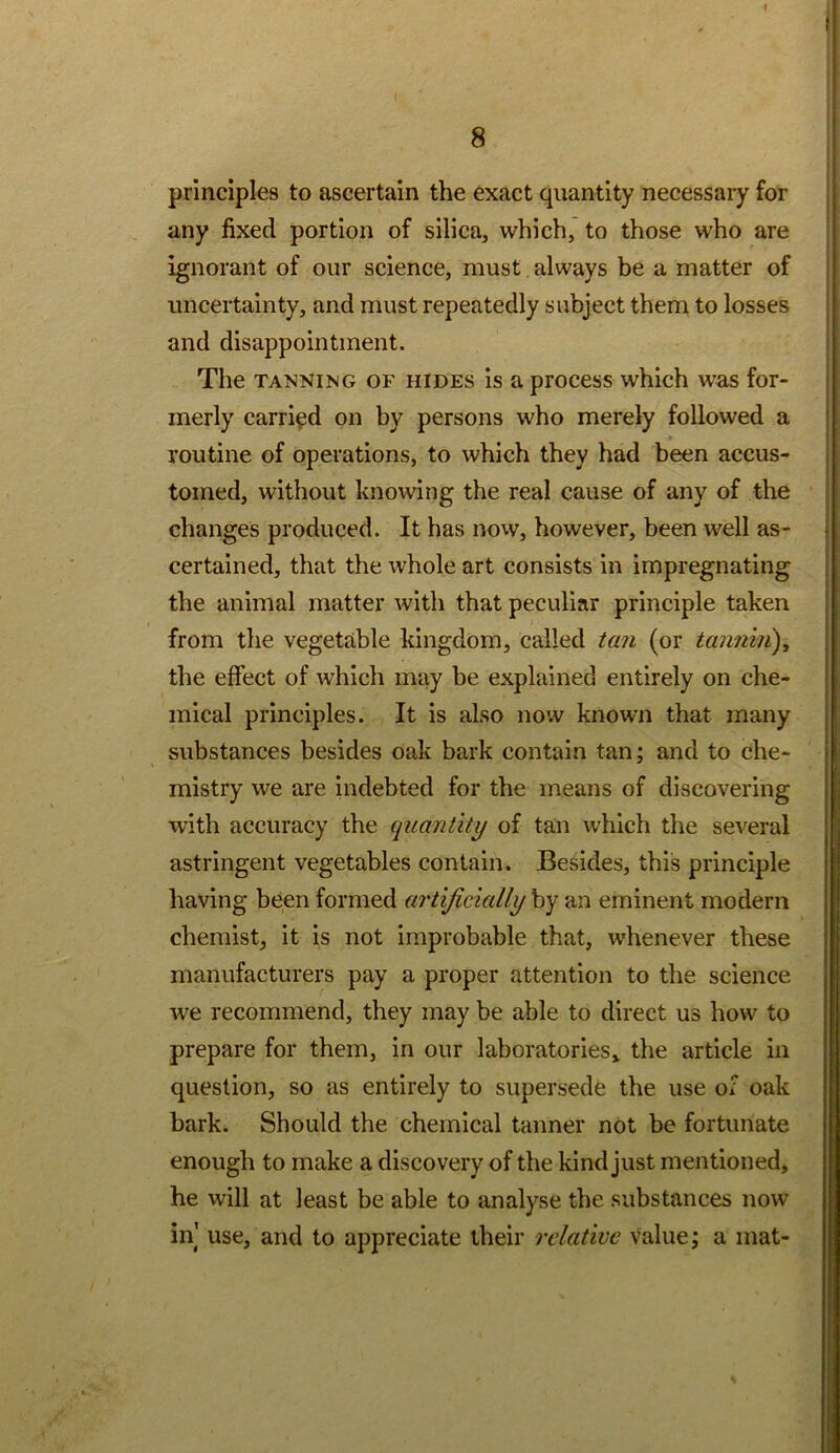 principles to ascertain the exact quantity necessary for any fixed portion of silica, which, to those who are ignorant of our science, must always be a matter of uncertainty, and must repeatedly subject them to losses and disappointment. The TANNING OF HIDES is a process which was for- merly carried on by persons who merely followed a routine of operations, to which they had been accus- tomed, without knowing the real cause of any of the changes produced. It has novv, however, been well as- certained, that the whole art consists in impregnating the animal matter with that peculiar principle taken from the vegetable kingdom, called tan (or tannm), the effect of which may be explained entirely on che- mical principles. It is also now known that many substances besides oak bark contain tan; and to che- mistry we are Indebted for the means of discovering with accuracy the quantity of tan which the several astringent vegetables contain. Besides, this principle having been formed artificially by an eminent modern chemist, it is not improbable that, whenever these manufacturers pay a proper attention to the science we recommend, they may be able to direct us how to prepare for them, in our laboratories» the article in question, so as entirely to supersede the use of oak bark. Should the chemical tanner not be fortunate enough to make a discovery of the kind just mentioned, he will at least be able to analyse the substances now in use, and to appreciate their relative value; a mat-