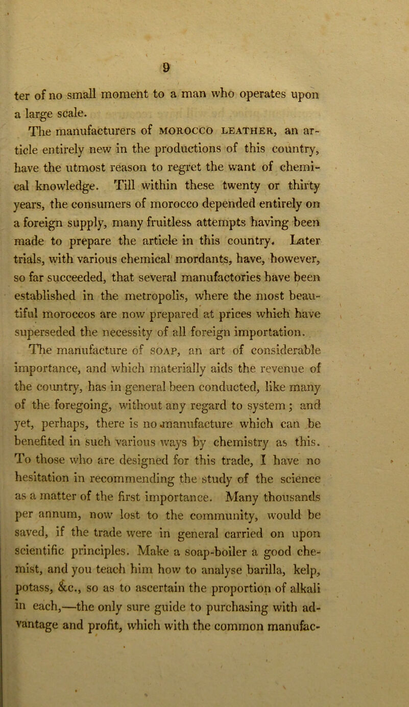 ter of no small moment to a man who operates upon a large scale. The manufacturers of morocco leather, an ar- ticle entirely new in the productions of this country, have the utmost reason to regret the want of chemi- cal knowledge. Till within these twenty or thirty years, the consumers of morocco depended entirely on a foreign supply, many fruitless attempts having been made to prepare the article in this country. I^ater trials, with various chemical' mordants, have, however, so far succeeded, that several manufactories have been established in the metropolis, where the most beau- tiful moroccos are now prepared at prices which have superseded the necessity of all foreign importation. The manufacture of soap, an art of considerable importance, and which materially aids the revenue of the country, has in general been conducted, like many of the foregoing, without any regard to system; and yet, perhaps, there is no jnanufacture which can be benefited in such various ways by chemistry as this. To those who are designed for this trade, I have no hesitation in recommending the study of the science as a matter of the first importance. Many thousands per annum, now lost to the community, would be saved, if the trade were in general carried on upon scientific principles. Make a soap-boiler a good che- mist, and you teach him how to analyse ,barilla, kelp, potass, ^c., so as to ascertain the proportion of alkali in each,—the only sure guide to purchasing with ad- vantage and profit, which with the common manufac-