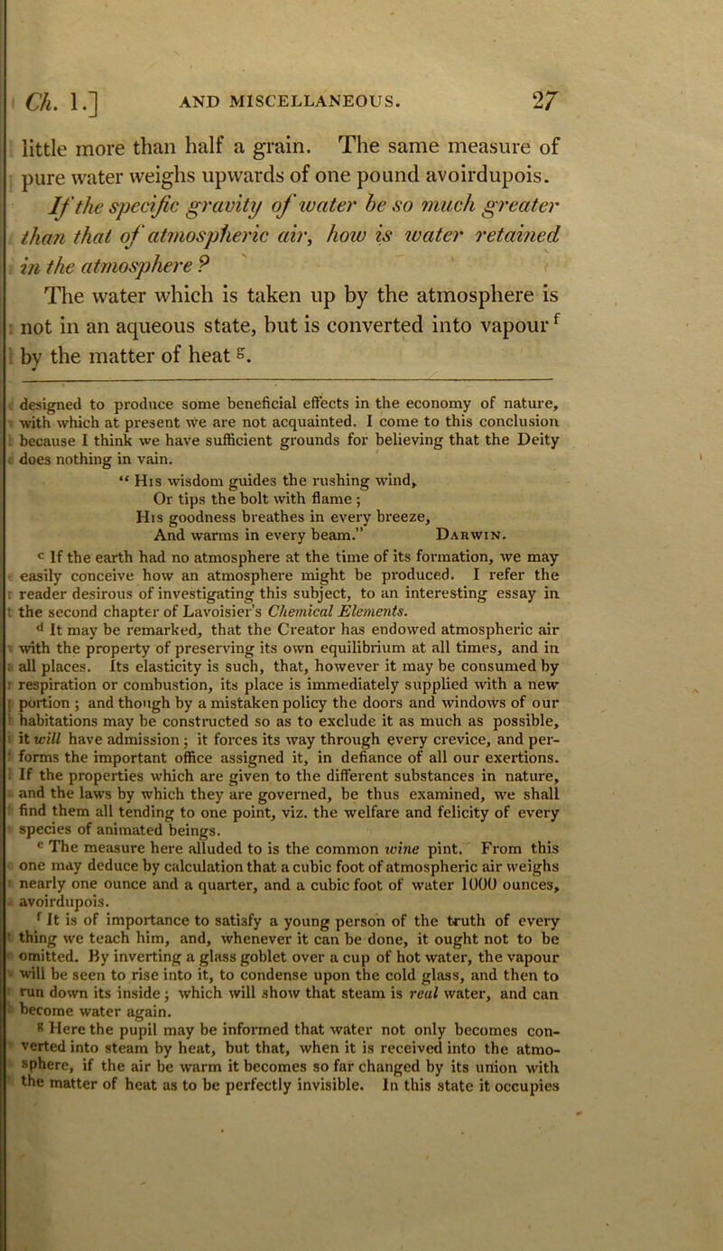 little more than half a grain. The same measure of ; pure water weighs upwards of one pound avoirdupois. If the specific gravity of luater he so much greater than that of atmospheric air, how is ivater retamed in the atmosphere P The water which is taken up by the atmosphere is not in an aqueous state, but is converted into vapour ^ by the matter of heat designed to produce some beneficial effects in the economy of nature, with which at present we are not acquainted. I come to this conclusion : because I think we have sufficient grounds for believing that the Deity does nothing in vain. “His wisdom guides the rushing wind. Or tips the bolt with flame ; His goodness breathes in every breeze. And warms in every beam.” Darwin. If the earth had no atmosphere at the time of its formation, we may ! easily conceive how an atmosphere might be produced. I refer the r reader desirous of investigating this subject, to an interesting essay in t the second chapter of Lavoisier’s Chemical Elements. It may be remarked, that the Creator has endowed atmospheric air with the property of preserving its own equilibrium at all times, and in : all places. Its elasticity is such, that, however it may be consumed by 1 respiration or combustion, its place is immediately supplied with a new ! portion ; and though by a mistaken policy the doors and windows of our ' habitations may be constnicted so as to exclude it as much as possible, ' it will have admission j it forces its way through every crevice, and per- ■ forms the important office assigned it, in defiance of all our exertions, i If the properties which are given to the different substances in nature, and the laws by which they are governed, be thus examined, we shall find them all tending to one point, viz. the welfare and felicity of every species of animated beings. ® The measure here alluded to is the common ivine pint. From this one may deduce by calculation that a cubic foot of atmospheric air weighs nearly one ounce and a quarter, and a cubic foot of water 1000 ounces, avoirdupois. ^ It is of importance to satisfy a young person of the truth of every ■ thing we teach him, and, whenever it can be done, it ought not to be omitted. By inverting a glass goblet over a cup of hot water, the vapour will be seen to rise into it, to condense upon the cold glass, and then to run down its inside; which will show that steam is real water, and can become water again. * Here the pupil may be informed that water not only becomes con- verted into steam by heat, but that, when it is received into the atmo- sphere, if the air be warm it becomes so far changed by its urtion with the matter of heat as to be perfectly invisible. In this state it occupies