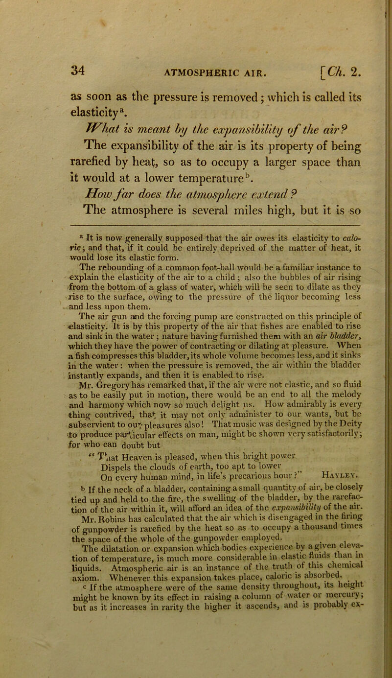 as soon as the pressure is removed; which is called its elasticity^. JVhat is meant by the expansibility of the air? The expansibility of the air is its property of being rarefied by heat, so as to occupy a larger space than it would at a lower temperature‘s. How far does the atmosphere extend ? The atmosphere is several miles high, but it is so ® It is now genei’ally supposed that the air owes its elasticity to calo- ric •, and that, if it could be entirely deprived of the matter of heat, it would lose its elastic form. The rebounding of a common foot-ball would he a familiar instance to explain the elasticity of the air to a child; also the bubbles of air rising from the bottom of a glass of water, which will he seen to dilate as they rise to the surface, owing to the pressure of the liquor becoming less and less upon them. The air gun and the foi'cing pump are constructed on this principle of elasticity. It is by this property of the air that fishes are enabled to rise and sink in the water; nature having furnished them with an air bladder, which they have the power of conti-acting or dilating at pleasure. When a fish compi’esses this bladder, its whole volume becomes less, and it sinks in the water: when the pressure is removed, the air within the bladder instantly expands, and then it is enabled to rise. Ml*. Gregory has remarked that, if the air were not elastic, and so fluid as to be easily put in motion, there would be an end to all the melody and harmony which now/ so much delight us. How admirably is every thing contrived, that it may not only administer to our wants, but be subservient to out* pleasures also! That music was designed by the Deity to produce pai-'acular effects on man, might be shown very satisfactorily j for who can doubt but ‘‘ T\iat Heaven is pleased, when this bright power Dispels the clouds of earth, too apt to lower On every human mind, in life’s precarious hour ?” H.iyley. b If the neck of a bladder, containing a small quantity of mr, be closely tied up and held to the fire, the swelling of the bladder, by the rarefac- tion of the air udthin it, will afford an idea of the expamibilitti of the air. Mr. Robins has calculated that the air which is disengaged in the firing of gunpowder is rarefied by the heat so as to occupy a thousand times the space of the whole of the gunpowder employed. The dilatation or expansion which bodies experience by a given eleva- tion of temperature, is much more considerable in elastic fluids than in liquids. Atmospheric air is an instance of the truth of this chemical axiom. Whenever this expansion takes place, caloric is absorbed. c If the atmosphere were of the same density throughout, its height might be known by its effect in raising a column of water or mercuiy; but as it increases in rarity the higher it ascends, and is probably ex-