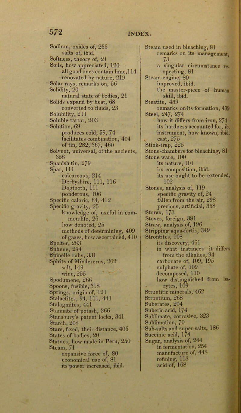 Sodium, oxides of, 265 salts of, ibid. Softness, theory of, 21 Soils, how appreciated, 120 all good ones contain lime,l 14 renovated by nature, 219 Solar rays, remarks on, 56 Solidity, 20 natural state of bodies, 21 Solids expand by heat, 68 converted to fluids, 23 Solubility, 211 Soluble tartar, 203 Solution, 69 produces cold, 59, 74 facilitates combination, 404 of tin, 282, 367, 460 Solvent, univereal, of the ancients, 358 Spanish tin, 279 Spar, 111 calcareous, 214 Derbyshire, 111, 116 Dogtooth, 111 ponderous, 106 Specific caloric, 64, 412 Specific gravity, 25 knowledge of, useful in com- mon life, 26 how denoted, 25 methods of determining, 409 of gases, how ascertained, 410 Spelter, 283 Sphene, 294 Spinelle ruby, 331 Spirits of Mindererus, 202 salt, 149 wine, 255 ' Spodumene, 266 Spoons, fusible, 318 Springs, origin of, 121 Stalactites, 94, 111, 441 Stalagmites, 441 Stannate of potash, 366 Stansbury’s patent locks, 341 Starch, 208 Stars, fixed, their distance, 406 States of bodies, 20 Statues, how made in Peru, 250 Steam, 71 expansive force of, 80 economical \ise of, 81 its power increased, ibid. Steam used in bleaching, 81 remarks on its management 73 a singular circumstance re- specting, 81 Steam-engine, 80 improved, ibid, tbe master-piece of human .skill, ibid. Steatite, 439 remarks on its formation, 439 Steel, 247, 274 how it difiei's from iron, 274 its hardness accounted for, ib. instrument, how known, ibid. X cast, 275 Stink-trap, 225 Stone-chambers for bleaching, 81 Stone ware, 100 its nature, 101 iis composition, ibid, its use ought to be extended, 102 Stones, analysis of, 119 specific gravity of, 24 fallen from the air, 298 pi'ecious, artificial, 358 Storax, 173 Stoves, foreign, 381 Straw, analysis of, 196 Stripping aqua-fortis, 349 Strontites, 108 its discovery, 461 :■ in what instances it differs • from the alkalies, 94 carbonate of, 109, 195 V sulphate of, 109 decomposed, 110 56 how distinguished from ba- f rytes, 109 f- Strontitic minerals, 462 7, Strontium, 268 i Suberates, 204 Suberic acid, 174 Sublimate, corrosive, 323 ft. Sublimation, 70 Sub-salts and super-salts, 186 Succinic acid, 174 Sugar, analysis of, 244 s. in fermentation, 254 manufacture of, 448 refining, 113 acid of, 168