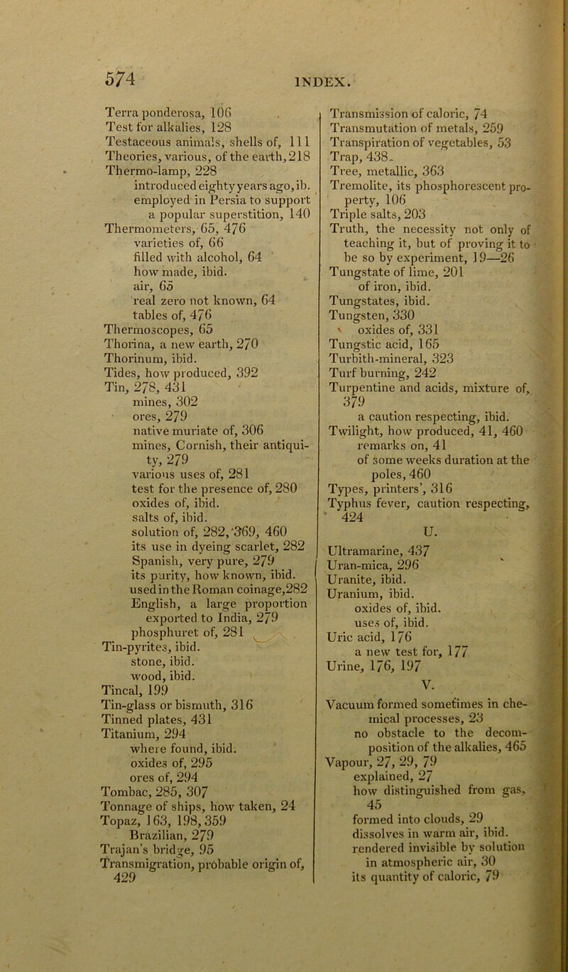 Terra ponderosa, 106 Test for alkalies, 128 Testaceous animals, shells of. 111 Theories, various, of the earth, 218 Thermo-lamp, 228 introduced eighty years ago, ib. employed in Persia to support a popular superstition, 140 Thermometers, 65, 476 varieties of, 66 filled with alcohol, 64 how made, ibid, air, 65 real zero not known, 64 tables of, 476 Thermoscopes, 65 Thorina, a new earth, 270 Thorinum, ibid. Tides, how produced, 392 Tin, 278, 431 mines, 302 ores, 279 native muriate of, 306 mines, Cornish, their antiqui- ty, 279 various uses of, 281 test for the presence of, 280 oxides of, ibid, salts of, ibid. solution of, 282,'369, 460 its use in dyeing scarlet, 282 Spanish, very pure, 279 its purity, how known, ibid, used in the Roman coinage,282 English, a large proportion expoited to India, 279 phosphuret of, 281 \ Tin-pyrites, ibid, stone, ibid, wood, ibid. Tincal, 199 Tin-glass or bismuth, 316 Tinned plates, 431 Titanium, 294 where found, ibid, oxides of, 295 ores of, 294 Tombac, 285, 307 Tonnage of ships, how taken, 24 Topaz, 163, 1.98,359 Brazilian, 279 Trajan’s bridge, .95 Transmigration, probable origin of, 429 Transmission of caloric, 74 Transmutation of metals, 259 Transpiration of vegetables, 53 Trap, 438- Tree, metallic, 363 Tremolite, its phosphorescent pro- perty, 106 Triple salts, 203 Truth, the necessity not only of teaching it, but of proving it to be so by experiment, 19—26 Tungstate of lime, 201 of iron, ibid. Tungstates, ibid. Tungsten, 330 ' oxides of, 331 Tungstic acid, 165 Turbith-mineral, 323 Turf burning, 242 Turpentine and acids, mixture of, 379 a caution respecting, ibid. Twilight, how produced, 41, 460 remarks on, 41 of some weeks duration at the poles, 460 Types, printers’, 316 Typhus fever, caution respecting, 424 U. Ultramarine, 437 Uran-mica, 296 Uranite, ibid. Uranium, ibid. oxides of, ibid, uses of, ibid. Uric acid, 176 a new test for, 177 Urine, 176, 197 V. Vacuum formed sometimes in che- mical processes, 23 no obstacle to the decom- position of the alkalies, 465 Vapour, 27, 29, 79 explained, 27 how distinguished from gas, 45 formed into clouds, 29 dissolves in warm air, ibid, rendered invisible by solution in atmospheric air, 30 its quantity of caloric, 79