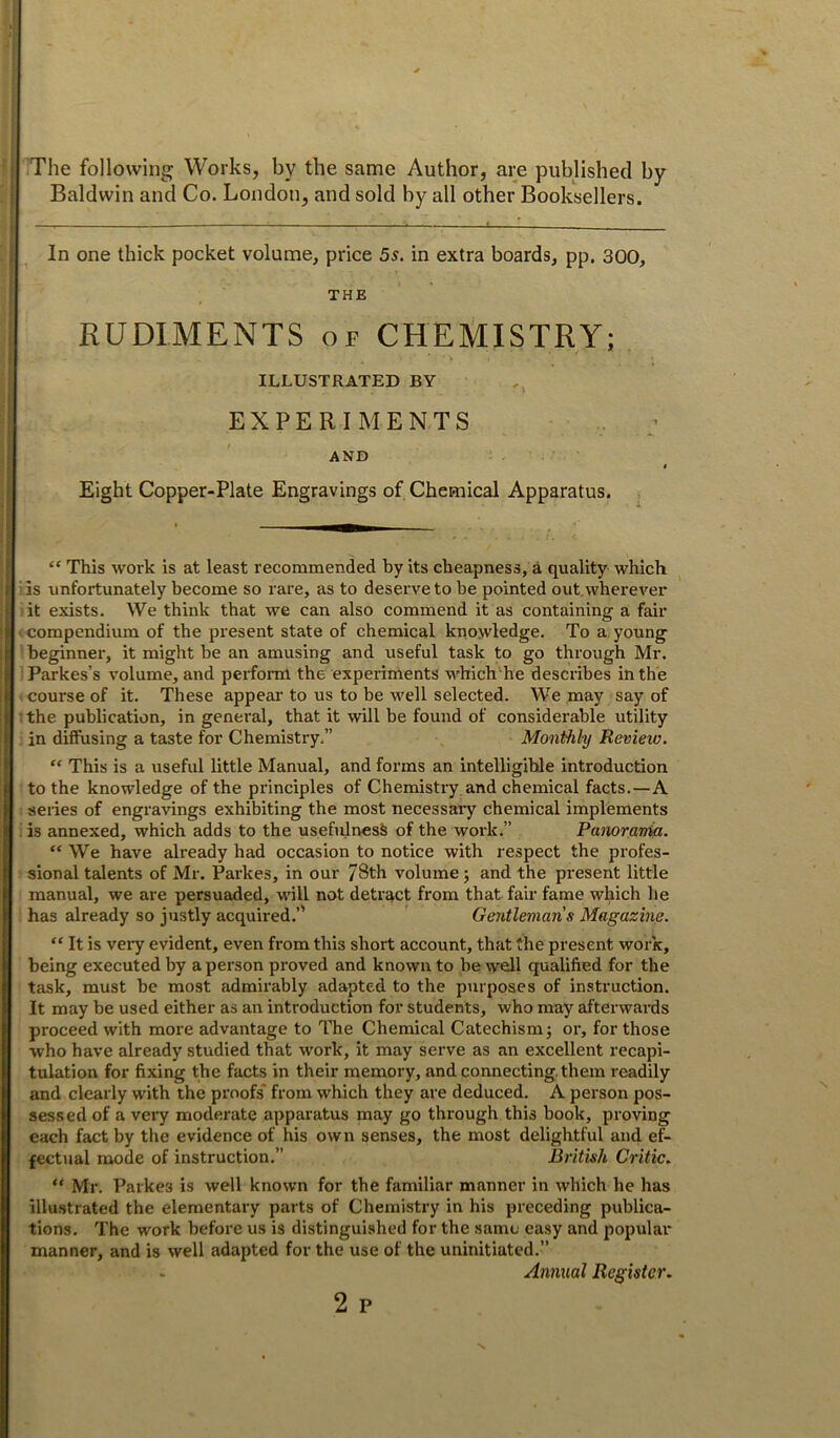 The following Works, by the same Author, are published by Baldwin and Co. London, and sold by all other Booksellers. In one thick pocket volume, price 5s. in extra boards, pp. 300, THE RUDIMENTS of CHEMISTRY; ILLUSTRATED BY EXPERIMENTS AND Eight Copper-Plate Engravings of Chemical Apparatus. “ This work is at least recommended by its cheapness, a quality which iis unfortunately become so rare, as to deserve to be pointed out. wherever it exists. We think that we can also commend it as containing a fair ' compendium of the present state of chemical knowledge. To a, young beginner, it might be an amusing and useful task to go through Mr. Parkes’s volume, and perfoml the experiments which he describes in the course of it. These appear to us to be well selected. We may say of the publication, in general, that it will be found of considei’able utility in diffusing a taste for Chemistry,” Monthly Review. “ This is a useful little Manual, and forms an intelligible introduction to the knowledge of the principles of Chemistry and chemical facts.—A series of engravings exhibiting the most necessaiy chemical implements is annexed, which adds to the usefulness of the work.” Panorania. “ We have already had occasion to notice with respect the profes- sional tedents of Mr. Parkes, in our 78th volume; and the present little manual, we are persuaded, will not detract from that fair fame which he has already so justly acquired.’' Gentleman s Magazine. “ It is very evident, even from this short account, that the present work, being executed by a person proved and known to be well qualified for the task, must be most admirably adapted to the purposes of instruction. It may be used either as an introduction for students, who may afterwai’ds proceed with more advantage to The Chemical Catechism j or, for those who have already studied that work, it may serve as an excellent recapi- tulation for fixing the facts in their memory, and connecting them readily and clearly with the proofs* from which they are deduced. A person pos- sessed of a veiy moderate apparatus may go through this book, proving each fact by the evidence of his own senses, the most delightful and ef- fectual mode of instruction.” British Critic. “ Mr. Parkes is well known for the familiar manner in which he has illustrated the elementary parts of Chemistry in his preceding publica- tions. The work before us is distinguished for the same easy and popular manner, and is well adapted for the use of the uninitiated.” Annual Register.