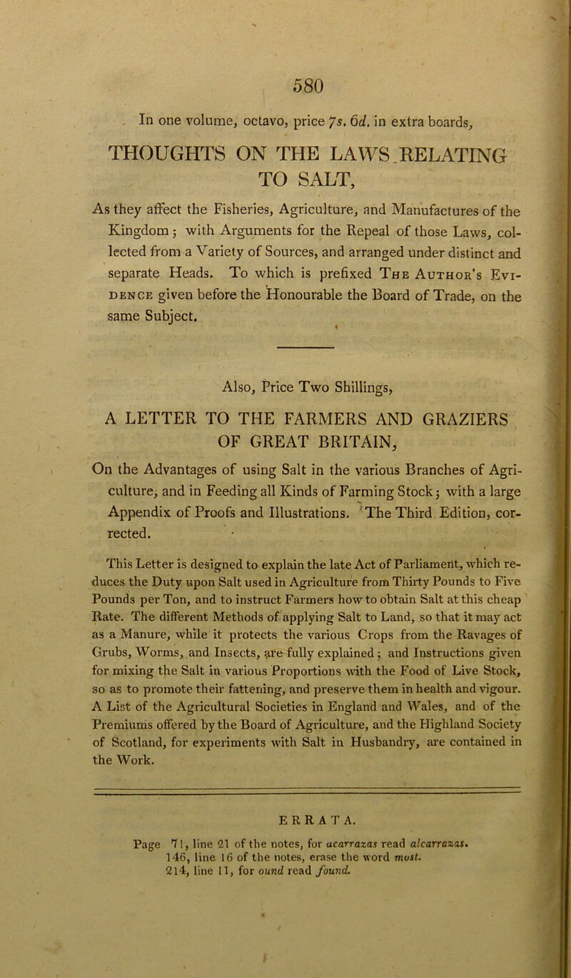 . In one volume, octavo, price ys. 6d. in extra boards, THOUGHTS ON THE LAWS.RELATING TO SALT, As they affect the Fisheries, Agriculture, and Manufactures of the Kingdom 5 with Arguments for the Repeal of those Laws, col- lected from a Variety of Sources, and arranged under distinct and separate Heads. To which is prefixed The Author’s Evi- dence given before the Honourable the Board of Trade, on the same Subject. Also, Price Two Shillings, A LETTER TO THE FARMERS AND GRAZIERS OF GREAT BRITAIN, On the Advantages of using Salt in the various Branches of Agri- culture, and in Feeding all Kinds of Farming Stock j with a large Appendix of Proofs and Illustrations, 'The Third Edition, cor- rected. This Letter is designed to explain the late Act of Parliament, which re- duces the Duty upon Salt used in Agriculture from Thirty Pounds to Five Pounds per Ton, and to instruct Farmers how to obtain Salt at this cheap Rate. The different Methods of applying Salt to Land, so that it may act as a Manure, while it protects the various Crops from the Ravages of Grubs, Worms, and Insects, fully explained; and Instructions given for mixing the Salt in various Proportions with the Food of Live Stock, so as to promote their fattening, and preserve them in health and vigour. A List of the Agricultural Societies in England and Wales, and of the Premiums offered by the Board of Agriculture, and the Highland Society of Scotland, for experiments with Salt in Husbandly, are contained in the Work, ERRATA. Page 71, line 21 of the notes, for ucarrazas read alcarrazas. 146, line 16 of the notes, erase the word most. 2l4, line 11, for ound read found.