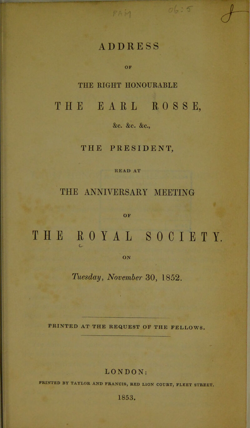 ADDRESS OF THE RIGHT HONOURABLE THE EARL ROSSE, &c. &c. &c., THE PRESIDENT, READ AT THE ANNIVERSARY MEETING THE ROYAL SOCIETY. Tuesday, November 30, 1852. PRINTED AT THE REQUEST OF THE FELLOWS. LONDON: PRINTED BY TAYLOR AND FRANCIS, RED LION COURT, FLEET STREET. 1853.