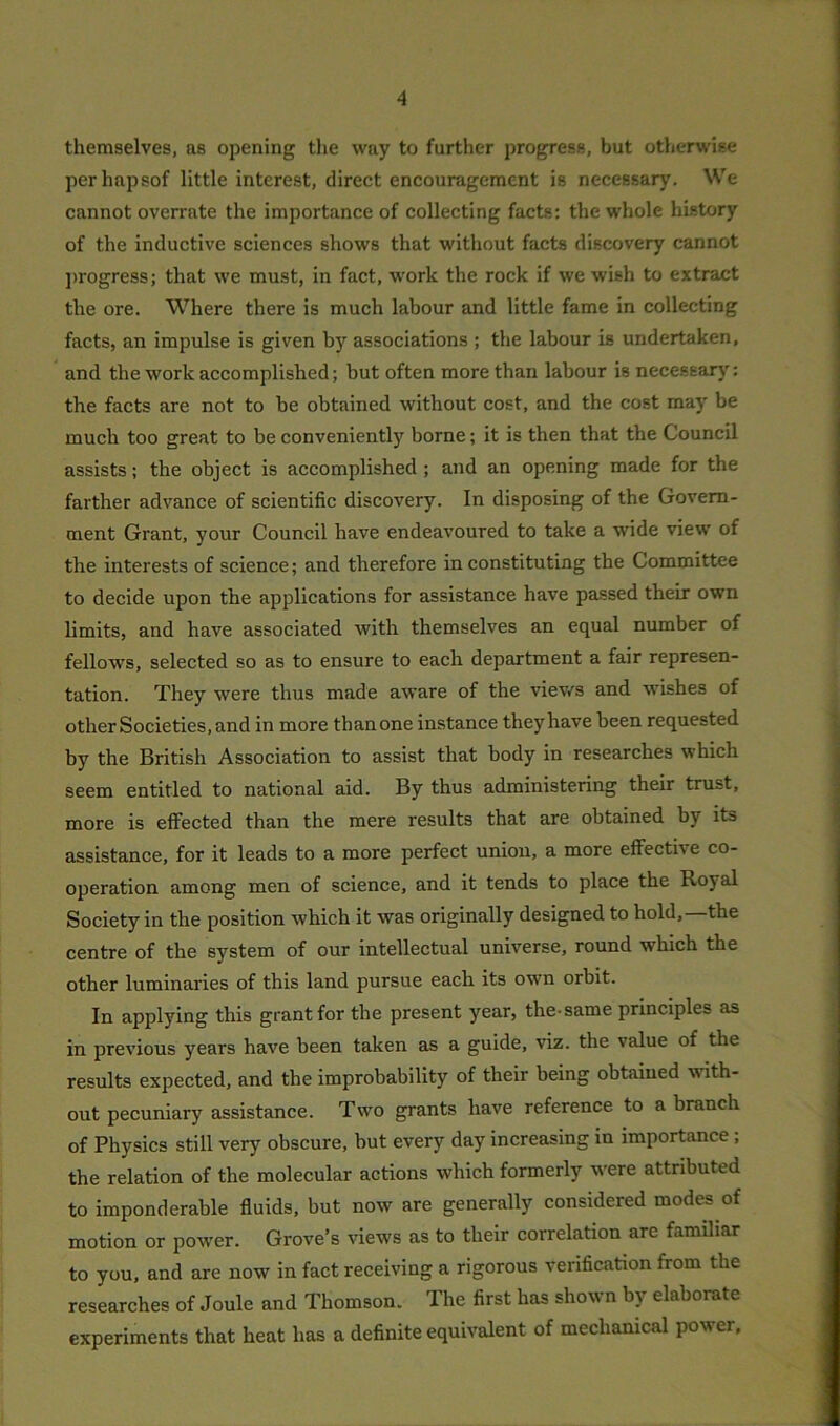 themselves, as opening the way to further progress, but otherwise perhapsof little interest, direct encouragement is necessary. We cannot overrate the importance of collecting facts: the whole history of the inductive sciences shows that without facts discovery cannot progress; that we must, in fact, work the rock if we wish to extract the ore. Where there is much labour and little fame in collecting facts, an impulse is given by associations ; the labour is undertaken, and the work accomplished; but often more than labour is necessary: the facts are not to be obtained without cost, and the cost may be much too great to be conveniently borne; it is then that the Council assists; the object is accomplished ; and an opening made for the farther advance of scientific discovery. In disposing of the Govern- ment Grant, your Council have endeavoured to take a wide view of the interests of science; and therefore in constituting the Committee to decide upon the applications for assistance have passed their own limits, and have associated with themselves an equal number of fellows, selected so as to ensure to each department a fair represen- tation. They were thus made aware of the views and washes of other Societies, and in more than one instance they have been requested by the British Association to assist that body in researches which seem entitled to national aid. By thus administering their trust, more is effected than the mere results that are obtained by its assistance, for it leads to a more perfect union, a more effective co- operation among men of science, and it tends to place the Royal Society in the position which it was originally designed to hold, the centre of the system of our intellectual universe, round which the other luminaries of this land pursue each its own orbit. In applying this grant for the present year, the-same principles as in previous years have been taken as a guide, viz. the value of the results expected, and the improbability of their being obtained with- out pecuniary assistance. Two grants have reference to a branch of Physics still very obscure, but every day increasing in importance ; the relation of the molecular actions which formerly vvere attributed to imponderable fluids, but now are generally considered modes of motion or power. Grove’s views as to their correlation arc familiar to you, and are now in fact receiving a rigorous verification from the researches of Joule and Thomson. The first has shown by elaborate experiments that heat has a definite equivalent of mechanical power.