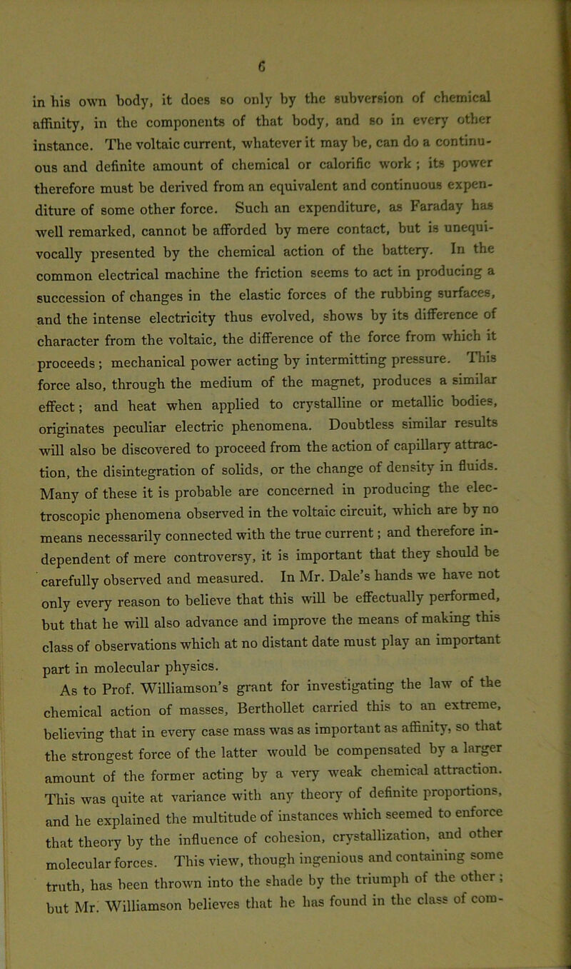 c in his own body, it does so only by the subversion of chemical affinity, in the components of that body, and so in every other instance. The voltaic current, whatever it may he, can do a continu- ous and definite amount of chemical or calorific work ; its power therefore must be derived from an equivalent and continuous expen- diture of some other force. Such an expenditure, as Faraday has well remarked, cannot be afforded by mere contact, but is unequi- vocally presented by the chemical action of the battery. In the common electrical machine the friction seems to act in producing a succession of changes in the elastic forces of the rubbing surfaces, and the intense electricity thus evolved, shows by its difference of character from the voltaic, the difference of the force from which it proceeds ; mechanical power acting by intermitting pressure. This force also, through the medium of the magnet, produces a similar effect; and heat when applied to crystalline or metallic bodies, originates peculiar electric phenomena. Doubtless similar results will also be discovered to proceed from the action of capillary attrac- tion, the disintegration of solids, or the change of density in fluids. Many of these it is probable are concerned in producing the elec- troscopic phenomena observed in the voltaic circuit, which are by no means necessarily connected with the true current; and therefore in- dependent of mere controversy, it is important that they should be carefully observed and measured. In Mr. Dale’s hands we have not only every reason to believe that this will be effectually performed, but that he will also advance and improve the means of making this class of observations which at no distant date must play an important part in molecular physics. As to Prof. Williamson’s grant for investigating the law of the chemical action of masses, Berthollet carried this to an extreme, believing that in every case mass was as important as affinity, so that the strongest force of the latter would be compensated by a larger amount of the former acting by a very weak chemical attraction. This was quite at variance with any theory of definite proportions, and he explained the multitude of instances which seemed to enforce that theory by the influence of cohesion, crystallization, and other molecular forces. This view, though ingenious and containing some truth, has been thrown into the shade by the triumph of the other ; but Mr. Williamson believes that he has found in the class of com-