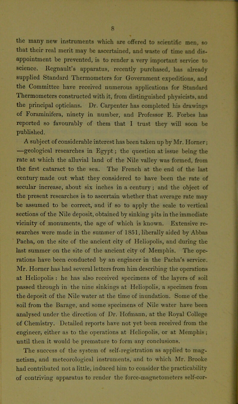 the many new instruments which are offered to scientific men, so that their real merit may he ascertained, and waste of time and dis- appointment be prevented, is to render a very important service to science. Regnault’s apparatus, recently purchased, has already supplied Standard Thermometers for Government expeditions, and the Committee have received numerous applications for Standard Thermometers constructed with it, from distinguished physicists, and the principal opticians. Dr. Carpenter has completed his drawings of Foraminifera, ninety in number, and Professor E. Forbes has reported so favourably of them that I trust they will soon be published. A subject of considerable interest has been taken up by Mr. Homer; —geological researches in Egypt; the question at issue being the rate at which the alluvial land of the Nile valley was formed, from the first cataract to the sea. The French at the end of the last century made out what they considered to have been the rate of secular increase, about six inches in a century; and the object of the present researches is to ascertain whether that average rate may be assumed to be correct, and if so to apply the scale to vertical sections of the Nile deposit, obtained by sinking pits in the immediate vicinity of monuments, the age of which is known. Extensive re- searches were made in the summer of 1851, liberally aided by Abbas Pacha, on the site of the ancient city of Heliopolis, and during the last summer on the site of the ancient city of Memphis. The ope- rations have been conducted by an engineer in the Pacha’s service. Mr. Horner has had several letters from him describing the operations at Heliopolis : he has also received specimens of the layers of soil passed through in the nine sinkings at Heliopolis, a specimen from the deposit of the Nile water at the time of inundation. Some of the soil from the Barage, and some specimens of Nile water have been analysed under the direction of Dr. Hofmann, at the Royal College of Chemistry. Detailed reports have not yet been received from the engineer, either as to the operations at Heliopolis, or at Memphis; until then it would be premature to form any conclusions. The success of the system of self-registration as applied to mag- netism, and meteorological instruments, and to which Mr. Brooke had contributed not a little, induced him to consider the practicability of contriving apparatus to render the force-magnetometers self-cor-