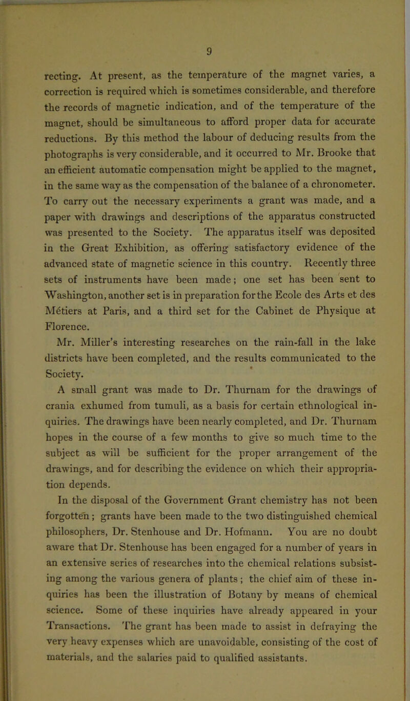 recting. At present, as the temperature of the magnet varies, a correction is required which is sometimes considerable, and therefore the records of magnetic indication, and of the temperature of the magnet, should be simultaneous to afford proper data for accurate reductions. By this method the labour of deducing results from the photographs is very considerable, and it occurred to Mr. Brooke that an efficient automatic compensation might be applied to the magnet, in the same way as the compensation of the balance of a chronometer. To carry out the necessary experiments a grant was made, and a paper with drawings and descriptions of the apparatus constructed was presented to the Society. The apparatus itself was deposited in the Great Exhibition, as offering satisfactory evidence of the advanced state of magnetic science in this country. Recently three sets of instruments have been made; one set has been sent to Washington, another set is in preparation for the Ecole des Arts et des Metiers at Paris, and a third set for the Cabinet de Physique at Florence. Mr. Miller’s interesting researches on the rain-fall in the lake districts have been completed, and the results communicated to the Society. A small grant was made to Dr. Thurnam for the drawings of crania exhumed from tumuli, as a basis for certain ethnological in- quiries. The drawings have been nearly completed, and Dr. Thurnam hopes in the course of a few months to give so much time to the subject as will be sufficient for the proper arrangement of the drawings, and for describing the evidence on which their appropria- tion depends. In the disposal of the Government Grant chemistry has not been forgotten; grants have been made to the two distinguished chemical philosophers, Dr. Stenhouse and Dr. Hofmann. You are no doubt aware that Dr. Stenhouse has been engaged for a number of years in an extensive series of researches into the chemical relations subsist- ing among the various genera of plants ; the chief aim of these in- quiries has been the illustration of Botany by means of chemical science. Some of these inquiries have already appeared in your Transactions. The grant has been made to assist in defraying the very heavy expenses which are unavoidable, consisting of the cost of materials, and the salaries paid to qualified assistants.