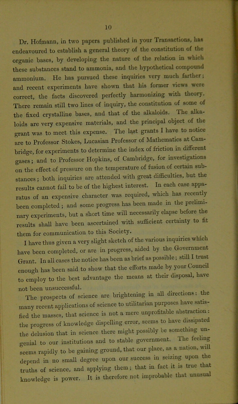 Dr. Hofmann, in two papers published in your Transactions, has endeavoured to establish a general theory of the constitution of the organic bases, by developing the nature of the relation in which these substances stand to ammonia, and the hypothetical compound ammonium. He has pursued these inquiries very much farther; and recent experiments have shown that his former views were correct, the facts discovered perfectly harmonizing with theory. There remain still two lines of inquiry, the constitution of some of the fixed crystalline bases, and that of the alkaloids, ihe alka- loids are very expensive materials, and the principal object of the grant was to meet this expense. The last grants I have to notice are to Professor Stokes, Lucasian Professor of Mathematics at Cam- bridge, for experiments to determine the index of friction in different gases; and to Professor Hopkins, of Cambridge, for investigations on the effect of pressure on the temperature of fusion of certain sub- stances ; both inquiries are attended with great difficulties, but the results cannot fail to be of the highest interest. In each case appa- ratus of an expensive character was required, which has recently been completed ; and some progress has been made in the prelimi- nary experiments, but a short time will necessarily elapse before the results shall have been ascertained with sufficient certainty to fit them for communication to this Society. I have thus given a very slight sketch of the various inquiries which have been completed, or are in progress, aided by the Government Grant. In all cases the notice has been as brief as possible; still I trust enough has been said to show that the efforts made by your Council to employ to the best advantage the means at their disposal, have not been unsuccessful. The prospects of science are brightening in all directions: the many recent applications of science to utilitarian purposes have satis- fied the masses, that science is not a mere unprofitable abstraction: the progress of knowledge dispelling error, seems to have dissipated the delusion that in science there might possibly be something un- genial to our institutions and to stable government. The feeling seems rapidly to be gaining ground, that our place, as a nation, will depend in no small degree upon our success in seizing upon the truths of science, and applying them; that in fact it is true that knowledge is power. It is therefore not improbable that unusual