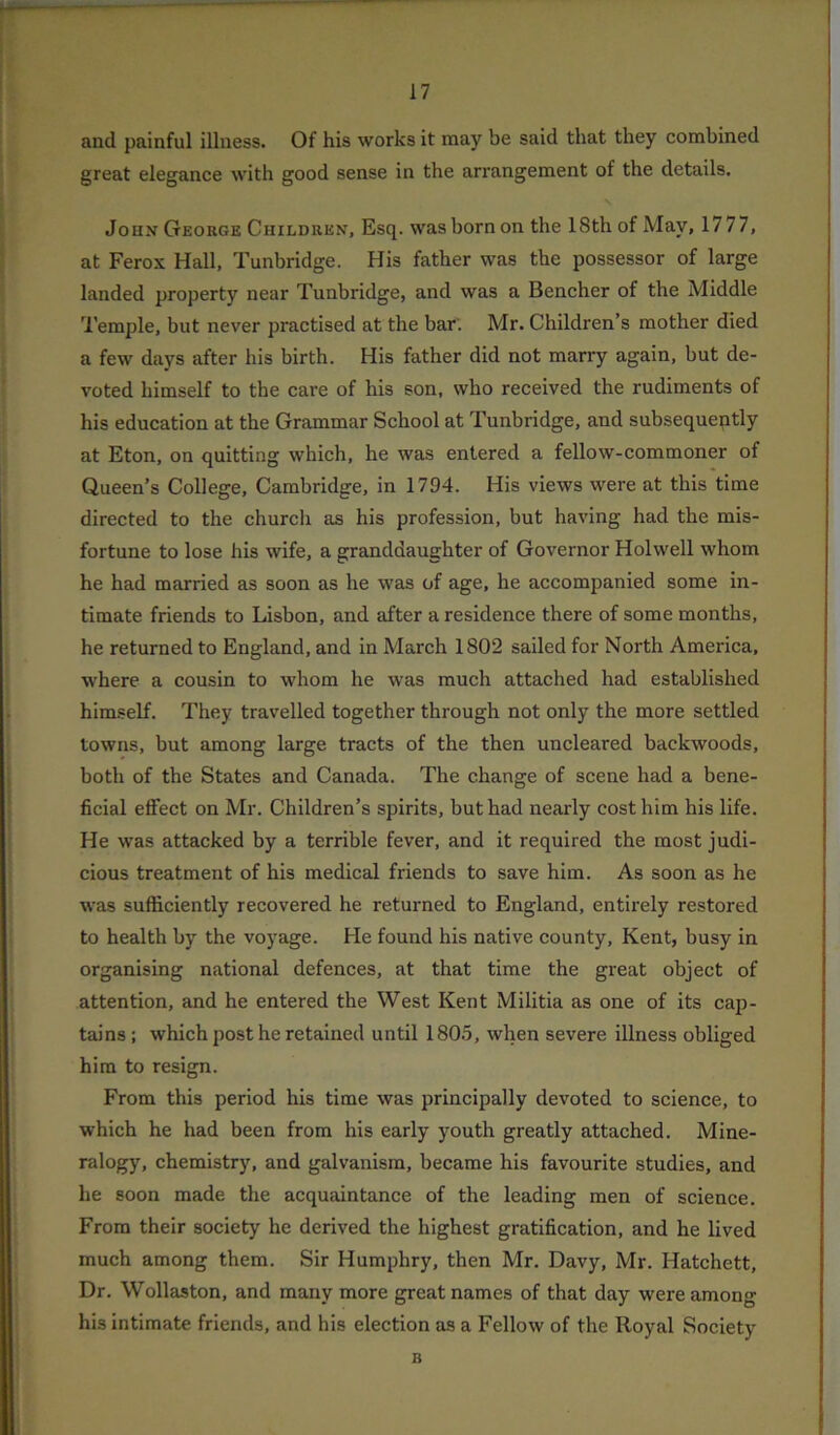 and painful illness. Of his works it may be said that they combined great elegance with good sense in the arrangement of the details. John George Children, Esq. was born on the 18th of May, 1777, at Ferox Hall, Tunbridge. His father was the possessor of large landed property near Tunbridge, and was a Bencher of the Middle Temple, but never practised at the bar. Mr. Children’s mother died a few days after his birth. His father did not marry again, but de- voted himself to the care of his son, who received the rudiments of his education at the Grammar School at Tunbridge, and subsequently at Eton, on quitting which, he was entered a fellow-commoner of Queen’s College, Cambridge, in 1794. His views were at this time directed to the church as his profession, but having had the mis- fortune to lose his wife, a granddaughter of Governor Holwell whom he had married as soon as he was of age, he accompanied some in- timate friends to Lisbon, and after a residence there of some months, he returned to England, and in March 1802 sailed for North America, where a cousin to whom he was much attached had established himself. They travelled together through not only the more settled towns, but among large tracts of the then uncleared backwoods, both of the States and Canada. The change of scene had a bene- ficial effect on Mr. Children’s spirits, but had nearly cost him his life. He was attacked by a terrible fever, and it required the most judi- cious treatment of his medical friends to save him. As soon as he was sufficiently recovered he returned to England, entirely restored to health by the voyage. He found his native county, Kent, busy in organising national defences, at that time the great object of attention, and he entered the West Kent Militia as one of its cap- tains ; which post he retained until 1805, when severe illness obliged him to resign. From this period his time was principally devoted to science, to which he had been from his early youth greatly attached. Mine- ralogy, chemistry, and galvanism, became his favourite studies, and he soon made the acquaintance of the leading men of science. From their society he derived the highest gratification, and he lived much among them. Sir Humphry, then Mr. Davy, Mr. Hatchett, Dr. Wollaston, and many more great names of that day were among his intimate friends, and his election as a Fellow of the Royal Society B