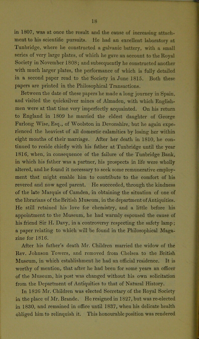 in 1807, was at once the result and the cause of increasing attach- ment to his scientific pursuits. He had an excellent laboratory at Tunbridge, where he constructed a galvanic battery, with a small series of very large plates, of which he gave an account to the Royal Society in November 1808; and subsequently he constructed another ■with much larger plates, the performance of which is fully detailed in a second paper read to the Society in June 1815. Both these papers are printed in the Philosophical Transactions. Between the date of these papers he made a long journey in Spain, and visited the quicksilver mines of Almaden, with which English- men were at that time very imperfectly acquainted. On his return to England in 1809 he married the eldest daughter of George Furlong Wise, Esq., of Woolston in Devonshire, but he again expe- rienced the heaviest of all domestic calamities by losing her within eight months of their marriage. After her death in 1810, he con- tinued to reside chiefly with his father at Tunbridge until the year 1816, when, in consequence of the failure of the Tunbridge Bank, in which his father was a partner, his prospects in life were wholly altered, and he found it necessary to seek some remunerative employ- ment that might enable him to contribute to the comfort of his revered and now aged parent. He succeeded, through the kindness of the late Marquis of Camden, in obtaining the situation of one of the librarians of theBritish Museum, in the department of Antiquities. He still retained his love for chemistry, and a little before his appointment to the Museum, he had warmly espoused the cause of his friend Sir H. Davy, in a controversy respecting the safety lamp; a paper relating to which will be found in the Philosophical Maga- zine for 1S16. After his father’s death Mr. Children married the widow of the Rev. Johnson Towers, and removed from Chelsea to the British Museum, in which establishment he had an official residence. It is worthy of mention, that after he had been for some years an officer of the Museum, his post was changed without his own solicitation from the Department of Antiquities to that of Natural History. In 1826 Mr. Children was elected Secretary of the Royal Society- in the place of Mr. Brande. He resigned in 1827, but was re-elected in 1830, and remained in office until 1837, when his delicate health obliged him to relinquish it. This honourable position was rendered