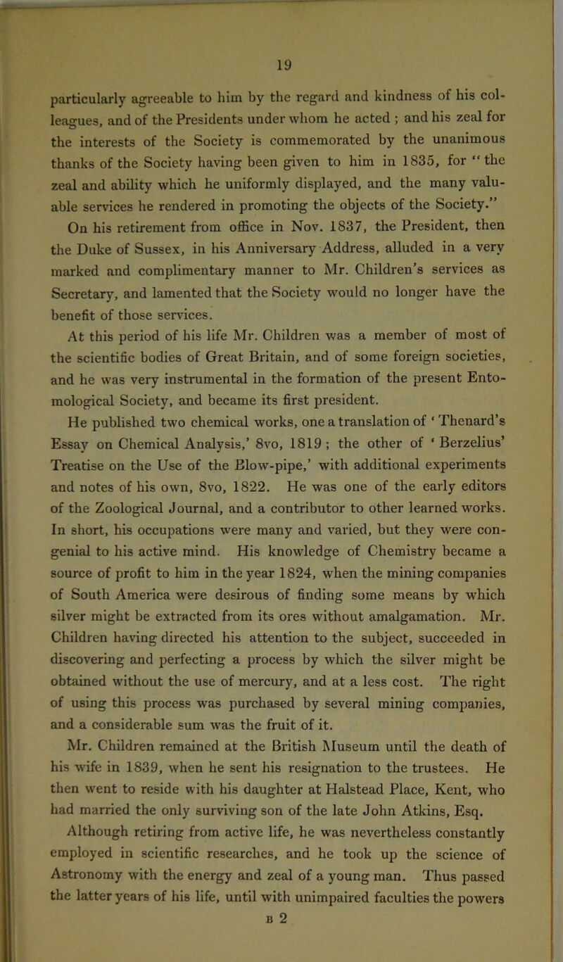 particularly agreeable to him by the regard and kindness of his col- leagues, and of the Presidents under whom he acted ; and his zeal for the interests of the Society is commemorated by the unanimous thanks of the Society having been given to him in 1835, for “ the zeal and ability which he uniformly displayed, and the many valu- able services he rendered in promoting the objects of the Society.” On his retirement from office in Nov. 1837, the President, then the Duke of Sussex, in his Anniversary Address, alluded in a very marked and complimentary manner to Mr. Children’s services as Secretary, and lamented that the Society would no longer have the benefit of those services. At this period of his life Mr. Children was a member of most of the scientific bodies of Great Britain, and of some foreign societies, and he was very instrumental in the formation of the present Ento- mological Society, and became its first president. He published two chemical works, one a translation of ‘ Thenard’s Essay on Chemical Analysis,’ 8vo, 1819 ; the other of ‘ Berzelius’ Treatise on the Use of the Blow-pipe,’ with additional experiments and notes of his own, 8vo, 1822. He was one of the early editors of the Zoological Journal, and a contributor to other learned works. In short, his occupations were many and varied, but they were con- genial to his active mind. His knowledge of Chemistry became a source of profit to him in the year 1824, when the mining companies of South America were desirous of finding some means by which silver might be extracted from its ores without amalgamation. Mr. Children having directed his attention to the subject, succeeded in discovering and perfecting a process by which the silver might be obtained without the use of mercury, and at a less cost. The right of using this process was purchased by several mining companies, and a considerable sum was the fruit of it. Mr. Children remained at the British Museum until the death of his wife in 1839, when he sent his resignation to the trustees. He then went to reside with his daughter at Halstead Place, Kent, who had married the only surviving son of the late John Atkins, Esq. Although retiring from active life, he was nevertheless constantly employed in scientific researches, and he took up the science of Astronomy with the energy and zeal of a young man. Thus passed the latter years of his life, until with unimpaired faculties the powers a 2