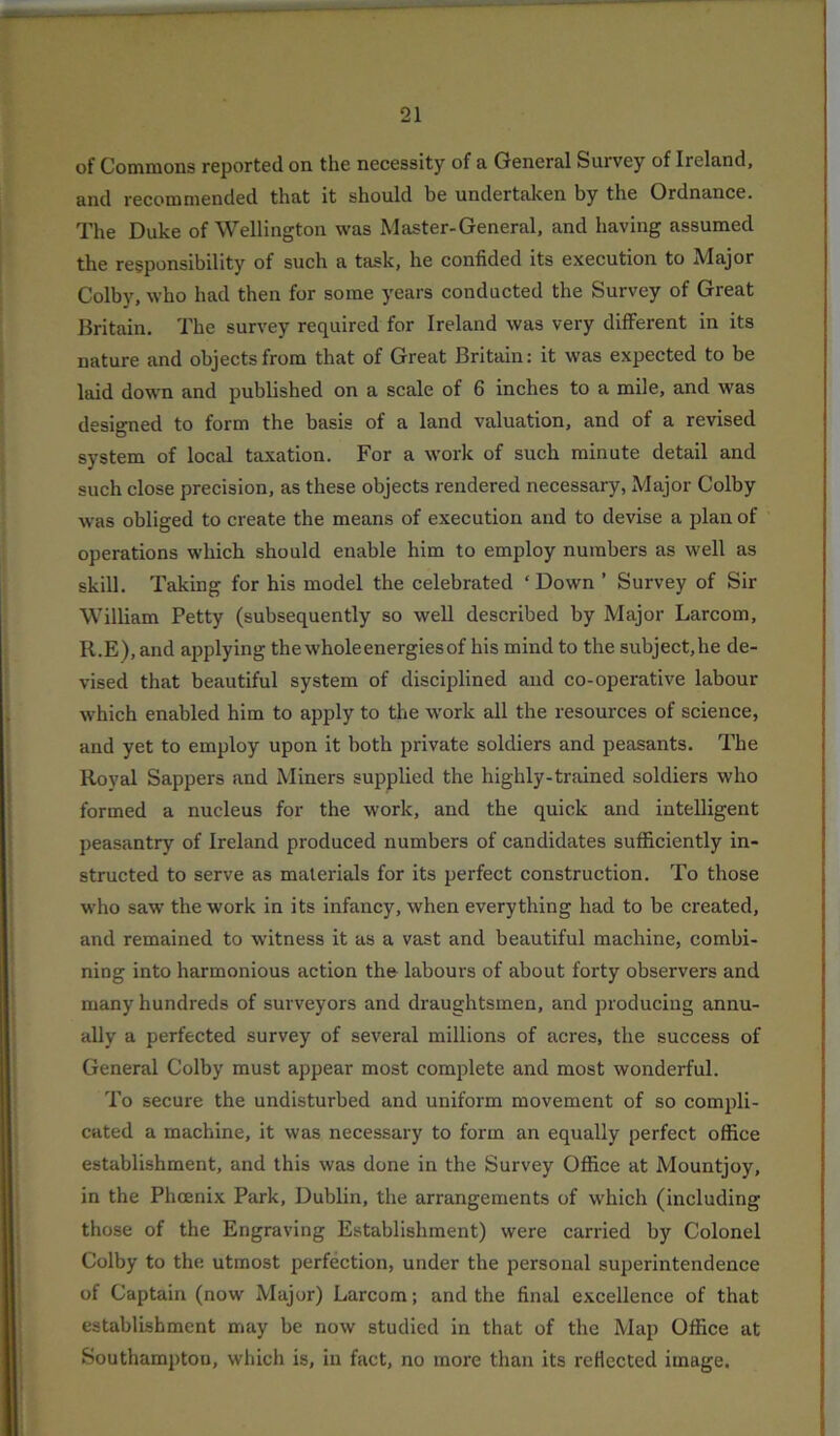 of Commons reported on the necessity of a General Survey of Ireland, and recommended that it should be undertaken by the Ordnance. The Duke of Wellington was Master-General, and having assumed the responsibility of such a task, he confided its execution to Major Colby, who had then for some years conducted the Survey of Great Britain. The survey required for Ireland was very different in its nature and objects from that of Great Britain: it was expected to be laid down and published on a scale of 6 inches to a mile, and was designed to form the basis of a land valuation, and of a revised system of local taxation. For a work of such minute detail and such close precision, as these objects rendered necessary, Major Colby was obliged to create the means of execution and to devise a plan of operations which should enable him to employ numbers as well as skill. Taking for his model the celebrated ‘ Down ’ Survey of Sir William Petty (subsequently so well described by Major Larcom, R.E), and applying the wholeenergiesof his mind to the subject,he de- vised that beautiful system of disciplined and co-operative labour which enabled him to apply to the work all the resources of science, and yet to employ upon it both private soldiers and peasants. The Royal Sappers and Miners supplied the highly-trained soldiers who formed a nucleus for the work, and the quick and intelligent peasantry of Ireland produced numbers of candidates sufficiently in- structed to serve as materials for its perfect construction. To those who saw the work in its infancy, when everything had to be created, and remained to witness it as a vast and beautiful machine, combi- ning into harmonious action the labours of about forty observers and many hundreds of surveyors and draughtsmen, and producing annu- ally a perfected survey of several millions of acres, the success of General Colby must appear most complete and most wonderful. To secure the undisturbed and uniform movement of so compli- cated a machine, it was necessary to form an equally perfect office establishment, and this was done in the Survey Office at Mountjoy, in the Phoenix Park, Dublin, the arrangements of which (including those of the Engraving Establishment) were carried by Colonel Colby to the utmost perfection, under the personal superintendence of Captain (now Major) Larcom; and the final excellence of that establishment may be now studied in that of the Map Office at Southampton, which is, in fact, no more than its reflected image.