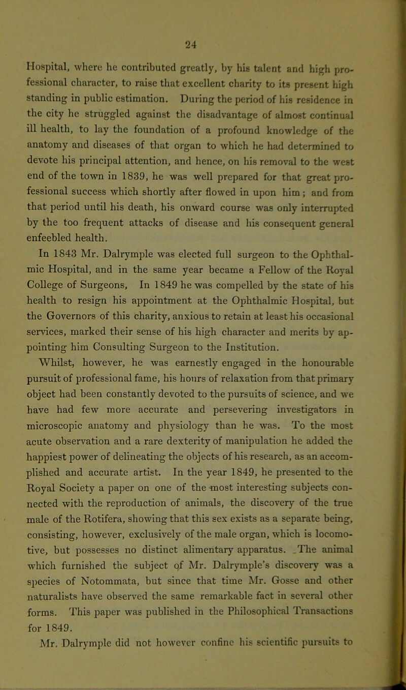 Hospital, where he contributed greatly, by his talent and high pro- fessional character, to raise that excellent charity to its present high standing in public estimation. During the period of his residence in the city he struggled against the disadvantage of almost continual ill health, to lay the foundation of a profound knowledge of the anatomy and diseases of that organ to which he had determined to devote his principal attention, and hence, on his removal to the west end of the town in 1839, he was well prepared for that great pro- fessional success which shortly after flowed in upon him; and from that period until his death, his onward course was only interrupted by the too frequent attacks of disease and his consequent general enfeebled health. In 1S43 Mr. Dalrymple was elected full surgeon to the Ophthal- mic Hospital, and in the same year became a Fellow of the Royal College of Surgeons, In 1849 he was compelled by the state of his health to resign his appointment at the Ophthalmic Hospital, but the Governors of this charity, anxious to retain at least his occasional services, marked their sense of his high character and merits by ap- pointing him Consulting Surgeon to the Institution. Whilst, however, he was earnestly engaged in the honourable pursuit of professional fame, his hours of relaxation from that primary object had been constantly devoted to the pursuits of science, and we have had few more accurate and persevering investigators in microscopic anatomy and physiology than he was. To the most acute observation and a rare dexterity of manipulation he added the happiest power of delineating the objects of his research, as an accom- plished and accurate artist. In the year 1849, he presented to the Royal Society a paper on one of the most interesting subjects con- nected with the reproduction of animals, the discovery of the true male of the Rotifera, showing that this sex exists as a separate being, consisting, however, exclusively of the. male organ, which is locomo- tive, but possesses no distinct alimentary apparatus. . The animal which furnished the subject of Mr. Dalrymple’s discovery was a species of Notommata, but since that time Mr. Gosse and other naturalists have observed the same remarkable fact in several other forms. This paper was published in the Philosophical Transactions for 1849. Mr. Dalrymple did not however confine his scientific pursuits to