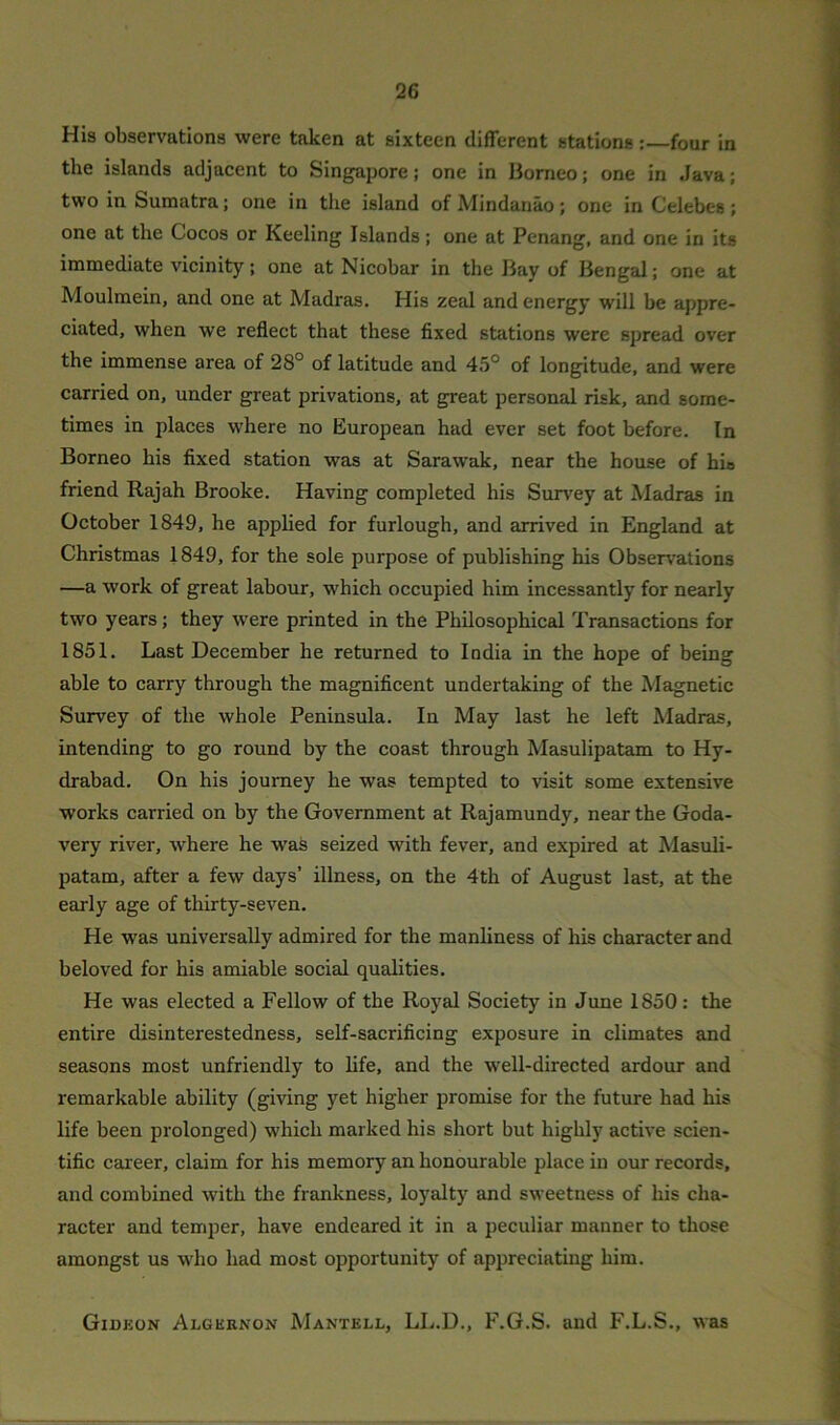 His observations were taken at sixteen different stations:—four in the islands adjacent to Singapore; one in Borneo; one in Java; two in Sumatra; one in the island of Mindanao; one in Celebes ; one at the Cocos or Keeling Islands; one at Penang, and one in its immediate vicinity; one at Nicobar in the Bay of Bengal; one at Moulmein, and one at Madras. His zeal and energy will be appre- ciated, when we reflect that these fixed stations were spread over the immense area of 28° of latitude and 45° of longitude, and were carried on, under great privations, at great personal risk, and some- times in places where no European had ever set foot before. In Borneo his fixed station was at Sarawak, near the house of hio friend Rajah Brooke. Having completed his Survey at Madras in October 1849, he applied for furlough, and arrived in England at Christmas 1849, for the sole purpose of publishing his Observations —a work of great labour, which occupied him incessantly for nearly two years; they were printed in the Philosophical Transactions for 1851. Last December he returned to India in the hope of being able to carry through the magnificent undertaking of the Magnetic Survey of the whole Peninsula. In May last he left Madras, intending to go round by the coast through Masulipatam to Hy- drabad. On his journey he was tempted to visit some extensive works carried on by the Government at Rajamundy, near the Goda- very river, where he was seized with fever, and expired at Masuli- patam, after a few days’ illness, on the 4th of August last, at the early age of thirty-seven. He was universally admired for the manliness of his character and beloved for his amiable social qualities. He was elected a Fellow of the Royal Society in June 1S50: the entire disinterestedness, self-sacrificing exposure in climates and seasons most unfriendly to life, and the well-directed ardour and remarkable ability (giving yet higher promise for the future had his life been prolonged) which marked his short but highly active scien- tific career, claim for his memory an honourable place in our records, and combined with the frankness, loyalty and sweetness of his cha- racter and temper, have endeared it in a peculiar manner to those amongst us who had most opportunity of appreciating him. Gidkon Algernon Mantell, LL.D., F.G.S. and F.L.S., was