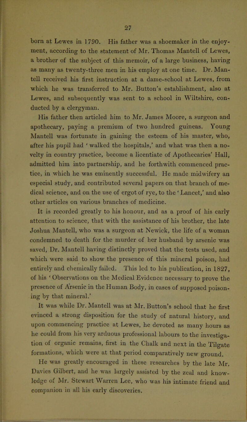 born at Lewes in 1790. His father was a shoemaker in the enjoy- ment, according to the statement of Mr. Thomas Mantell of Lewes, a brother of the subject of this memoir, of a large business, having as many as twenty-three men in his employ at one time. Dr. Man- tell received his first instruction at a dame-school at Lewes, from which he was transferred to Mr. Button’s establishment, also at Lewes, and subsequently was sent to a school in Wiltshire, con- ducted by a clergyman. His father then articled him to Mr. James Moore, a surgeon and apothecary, paying a premium of two hundred guineas. Young Mantell was fortunate in gaining the esteem of his master, who, after his pupil had ‘ walked the hospitals,’ and what was then a no- velty in country practice, become a licentiate of Apothecaries’ Hall, admitted him into partnership, and he forthwith commenced prac- tice, in which he was eminently successful. He made midwifery an especial study, and contributed several papers on that branch of me- dical science, and on the use of ergot of rye, to the ‘ Lancet,’ and also other articles on various branches of medicine. It is recorded greatly to his honour, and as a proof of his early attention to science, that with the assistance of his brother, the late Joshua Mantell, who was a surgeon at Newick, the life of a woman condemned to death for the murder of her husband by arsenic was saved. Dr. Mantell having distinctly proved that the tests used, and which were said to show the presence of this mineral poison, had entirely and chemically failed. This led to his publication, in 1827, of his ‘ Observations on the Medical Evidence necessary to prove the presence of Arsenic in the Human Body, in cases of supposed poison- ing by that mineral.’ It was while Dr. Mantell was at Mr. Button’s school that he first evinced a strong disposition for the study of natural history, and upon commencing practice at Lewes, he devoted as many hours as he could from his very arduous professional labours to the investiga- tion of organic remains, first in the Chalk and next in the Tilgate formations, which were at that period comparatively new ground. He was greatly encouraged in these researches by the late Mr. Davies Gilbert, and he was largely assisted by the zeal and know- ledge of Mr. Stewart Warren Lee, who was his intimate friend and companion in all his early discoveries.
