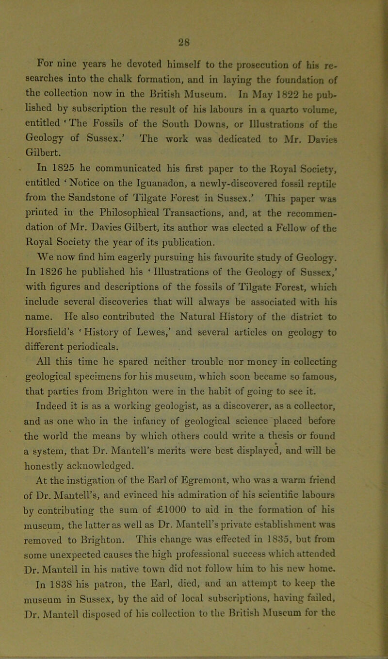 For nine years he devoted himself to the prosecution of his re- searches into the chalk formation, and in laying the foundation of the collection now in the British Museum. In May 1822 he pub- lished by subscription the result of his labours in a quarto volume, entitled ‘ The Fossils of the South Downs, or Illustrations of the Geology of Sussex.’ The work was dedicated to Mr. Davies Gilbert. In 1825 he communicated his first paper to the Royal Society, entitled ‘ Notice on the Iguanadon, a newly-discovered fossil reptile from the Sandstone of Tilgate Forest in Sussex.’ This paper was printed in the Philosophical Transactions, and, at the recommen- dation of Mr. Davies Gilbert, its author was elected a Fellow of the Royal Society the year of its publication. We now find him eagerly pursuing his favourite study of Geology. In 1826 he published his ‘ Illustrations of the Geology of Sussex,’ with figures and descriptions of the fossils of Tilgate Forest, which include several discoveries that will always be associated with his name. He also contributed the Natural History of the district to Horsfield’s ‘ History of Lewes,’ and several articles on geology to different periodicals. All this time he spared neither trouble nor money in collecting geological specimens for his museum, which soon became so famous, that parties from Brighton were in the habit of going to see it. Indeed it is as a working geologist, as a discoverer, as a collector, and as one who in the infancy of geological science placed before the world the means by which others could write a thesis or found a system, that Dr. Mautell’s merits were best displayed, and will be honestly acknowledged. At the instigation of the Earl of Egremont, who was a warm friend of Dr. Mautell’s, and evinced his admiration of his scientific labours by contributing the sum of £1000 to aid in the formation of his museum, the latter as well as Dr. Mantell’s private establishment was removed to Brighton. This change was effected in 1S35, but from some unexpected causes the high professional success which attended Dr. Mantell in his native town did not follow him to his new home. In 1838 his patron, the Earl, died, and an attempt to keep the museum in Sussex, by the aid of local subscriptions, having failed. Dr. Mantell disposed of his collection to the British Museum for the