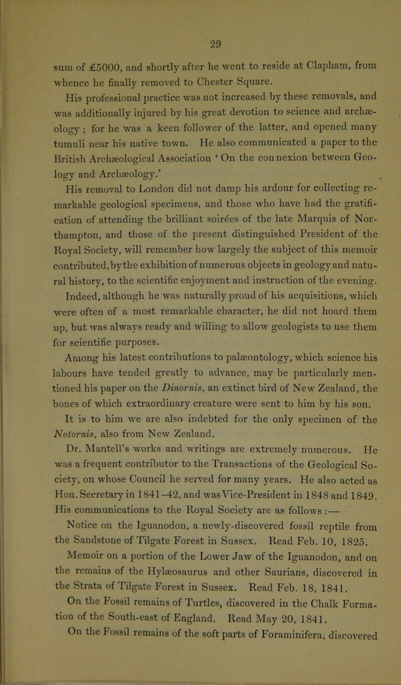 sum of £5000, and shortly after he went to reside at Clapham, from whence he finally removed to Chester Square. His professional practice was not increased by these removals, and was additionally injured by his great devotion to science and archae- ology ; for he was a keen follower of the latter, and opened many tumuli near his native town. He also communicated a paper to the British Archaeological Association ‘ On the connexion between Geo- logy and Archaeology.’ His removal to London did not damp his ardour for collecting re- markable geological specimens, and those who have had the gratifi- cation of attending the brilliant soirees of the late Marquis of Nor- thampton, and those of the present distinguished President of the Royal Society, will remember how largely the subject of this memoir contributed,by the exhibition of numerous objects in geology and natu- ral history, to the scientific enjoyment and instruction of the evening. Indeed, although he was naturally proud of his acquisitions, which were often of a most remarkable character, he did not hoard them up, but was always ready and willing to allow geologists to use them for scientific purposes. Among his latest contributions to palaeontology, which science his labours have tended greatly to advance, may be particularly men- tioned his paper on the Dinornis, an extinct bird of New Zealand, the bones of which extraordinary creature were sent to him by his son. It is to him we are also indebted for the only specimen of the Notornis, also from New Zealand. Dr. Mantell’s works and writings are extremely numerous. He was a frequent contributor to the Transactions of the Geological So- ciety, on whose Council he served for many years. He also acted as Hon. Secretary in 1841-42, and was Vice-President in 1848 and 1849. His communications to the Royal Society are as follows :— Notice on the Iguanodon, a newly-discovered fossil reptile from the Sandstone of Tilgate Forest in Sussex. Read Feb. 10, 1825. Memoir on a portion of the Lower Jaw of the Iguanodon, and on the remains of the Hylseosaurus and other Saurians, discovered in the Strata of Tilgate Forest in Sussex. Read Feb. 18, 1841. On the Fossil remains of Turtles, discovered in the Chalk Forma- tion of the South-east of England. Read May 20, 1841, On the Fossil remains of the soft parts of Foraminifera, discovered