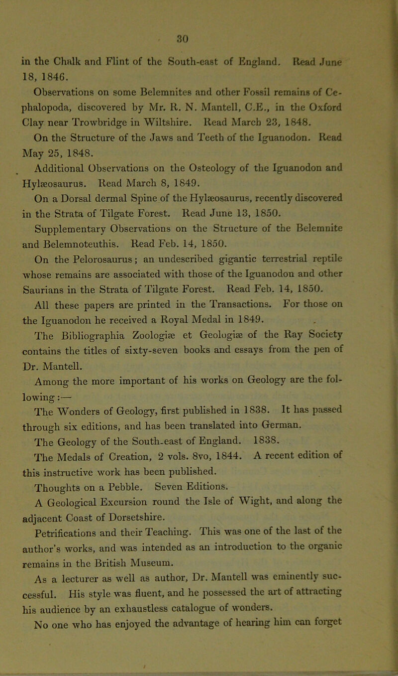 in the Chalk and Flint of the South-east of England. Head June 18, 1846. Observations on some Belemnites and other Fossil remains of Ce- phalopoda, discovered by Mr. It. N. Mantell, C.E., in the Oxford Clay near Trowbridge in Wiltshire. Read March 23, 1848. On the Structure of the Jaws and Teeth of the Iguanodon. Read May 25, 1848. Additional Observations on the Osteology of the Iguanodon and Hylseosaurus. Read March 8, 1849. On a Dorsal dermal Spine of the Hylseosaurus, recently discovered in the Strata of Tilgate Forest. Read June 13, 1850. Supplementary Observations on the Structure of the Belemnite and Belemnoteuthis. Read Feb. 14, 1850. On the Pelorosaurus; an undescribed gigantic terrestrial reptile whose remains are associated with those of the Iguanodon and other Saurians in the Strata of Tilgate Forest. Read Feb. 14, 1850. All these papers are printed in the Transactions. For those on the Iguanodon he received a Royal Medal in 1849. The Bibliographia Zoologise et Geologise of the Ray Society contains the titles of sixty-seven books and essays from the pen of Dr. Mantell. Among the more important of his works on Geology are the fol- lowing :— The Wonders of Geology, first published in 1 838. It has passed through six editions, and has been translated into German. The Geology of the South-east of England. 1838. The Medals of Creation, 2 vols. 8vo, 1844. A recent edition of this instructive work has been published. Thoughts on a Pebble. Seven Editions. A Geological Excursion round the Isle of Wight, and along the adjacent Coast of Dorsetshire. Petrifications and their Teaching. This was one of the last of the author’s works, and was intended as an introduction to the organic remains in the British Museum. As a lecturer as well as author, Dr. Mantell was eminently suc- cessful. His style was fluent, and he possessed the art of attracting his audience by an exhaustless catalogue of wonders. No one who has enjoyed the advantage of hearing him can forget /