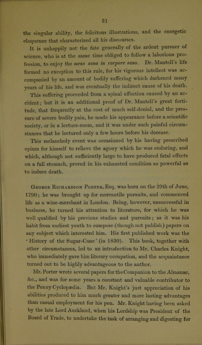 the singular ability, the felicitous illustrations, and the energetic eloquence that characterized all his discourses. It is unhappily not the fate generally of the ardent pursuer of science, who is at the same time obliged to follow a laborious pro- fession, to enjoy the mens sana in corpore sano. Dr. Mantell’s life formed no exception to this rule, for his vigorous intellect was ac- companied by an amount of bodily suffering which darkened many years of his life, and was eventually the indirect cause of his death. This suffering proceeded from a spinal affection caused by an ac- cident ; but it is an additional proof of Dr. Mantell’s great forti- tude, that frequently at the cost of much self-denial, and the pres- sure of severe bodily pain, he made his appearance before a scientific society, or in a lecture-room, and it was under such painful circum- stances that he lectured only a few hours before his decease. This melancholy event was occasioned by his having prescribed opium for himself to relieve the agony which he was enduring, and which, although not sufficiently large to have produced fatal effects on a full stomach, proved in his exhausted condition so powerful as to induce death. George Richardson Porter, Esq. was born on the 29th of June, 1790; he was brought up for mercantile pursuits, and commenced life as a wine-merchant in London. Being, however, unsuccessful in business, he turned his attention to literature, for which he was well qualified by his previous studies and pursuits ; as it was his habit from earliest youth to compose (though not publish) papers on any subject which interested him. His first published work was the * History of the Sugar-Cane’ (in 1830). This book, together with other circumstances, led to an introduction to Mr. Charles Knight, who immediately gave him literary occupation, and the acquaintance turned out to be highly advantageous to the author. Mr. Porter wrote several papers for the Companion to the Almanac, &c., and was for some years a constant and valuable contributor to the Penny Cyclopaedia. But Mr. Knight’s just appreciation of his abilities produced to him much greater and more lasting advantages than casual employment for his pen. Mr. Knight having been asked by the late Lord Auckland, when his Lordship was President of the Board of I rade, to undertake the task of arranging and digesting for