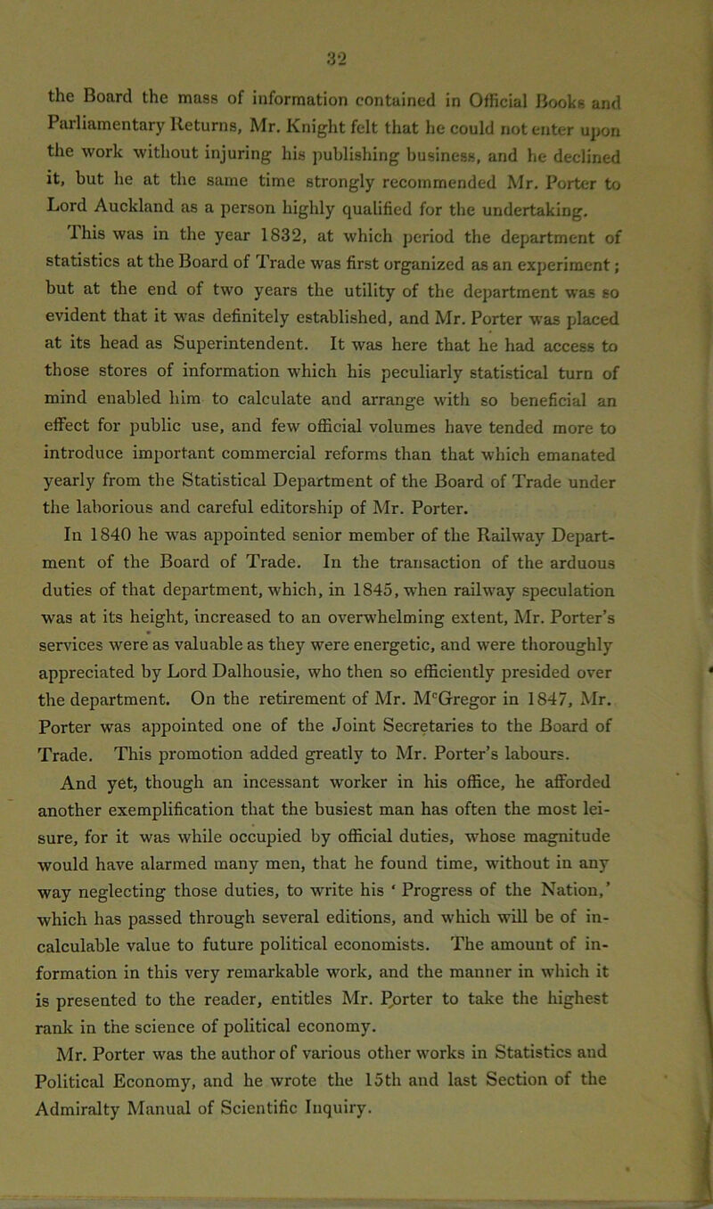 the Board the mass of information contained in Official Books and Parliamentary Returns, Mr. Knight felt that he could notenter upon the work without injuring his publishing business, and he declined it, but he at the same time strongly recommended Mr. Porter to Lord Auckland as a person highly qualified for the undertaking. Phis was in the year 1832, at which period the department of statistics at the Board of Trade was first organized as an experiment; but at the end of two years the utility of the department was so evident that it was definitely established, and Mr. Porter was placed at its head as Superintendent. It was here that he had access to those stores of information which his peculiarly statistical turn of mind enabled him to calculate and arrange with so beneficial an effect for public use, and few official volumes have tended more to introduce important commercial reforms than that which emanated yearly from the Statistical Department of the Board of Trade under the laborious and careful editorship of Mr. Porter. In 1840 he wras appointed senior member of the Railway Depart- ment of the Board of Trade. In the transaction of the arduous duties of that department, which, in 1845,wrhen railway speculation wras at its height, increased to an overwhelming extent, Mr. Porter’s services were as valuable as they were energetic, and were thoroughly appreciated by Lord Dalhousie, who then so efficiently presided over the department. On the retirement of Mr. McGregor in 1847, Mr. Porter was appointed one of the Joint Secretaries to the Board of Trade. This promotion added greatly to Mr. Porter’s labours. And yet, though an incessant worker in his office, he afforded another exemplification that the busiest man has often the most lei- sure, for it w'as while occupied by official duties, whose magnitude would have alarmed many men, that he found time, without in any way neglecting those duties, to wrrite his ‘ Progress of the Nation,’ which has passed through several editions, and which will be of in- calculable value to future political economists. The amount of in- formation in this very remarkable work, and the manner in which it is presented to the reader, entitles Mr. porter to take the highest rank in the science of political economy. Mr. Porter was the author of various other works in Statistics and Political Economy, and he wrote the 15 th and last Section of the Admiralty Manual of Scientific Inquiry.