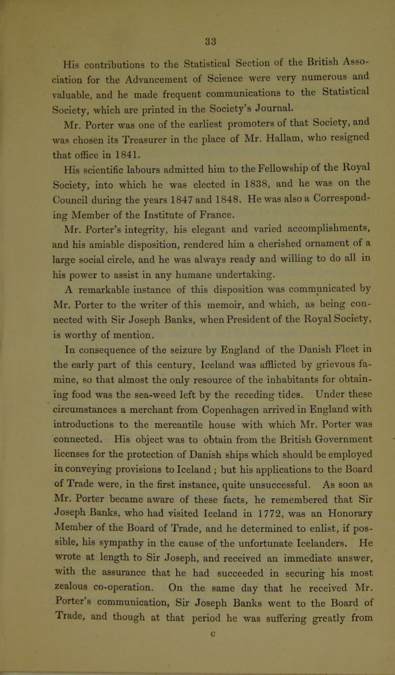 His contributions to the Statistical Section of the British Asso- ciation for the Advancement of Science were very numerous and valuable, and he made frequent communications to the Statistical Society, which are printed in the Society’s Journal. Mr. Porter was one of the earliest promoters of that Society, and was chosen its Treasurer in the place of Mr. Hallam, who resigned that office in 1841. His scientific labours admitted him to the Fellowship of the Royal Society, into which he was elected in 1838, and he was on the Council during the years 1847 and 1848. He was also a Correspond- ing Member of the Institute of France. Mr. Porter’s integrity, his elegant and varied accomplishments, and his amiable disposition, rendered him a cherished ornament of a large social circle, and he was always ready and willing to do all in his power to assist in any humane undertaking. A remarkable instance of this disposition was communicated by Mr. Porter to the writer of this memoir, and which, as being con- nected with Sir Joseph Banks, when President of the Royal Society, is worthy of mention. In consequence of the seizure by England of the Danish Fleet in the early part of this century, Iceland was afflicted by grievous fa- mine, so that almost the only resource of the inhabitants for obtain- ing food was the sea-weed left by the receding tides. Under these circumstances a merchant from Copenhagen arrived in England with introductions to the mercantile house with which Mr. Porter was connected. His object was to obtain from the British Government licenses for the protection of Danish ships which should be employed in conveying provisions to Iceland ; but his applications to the Board of Trade were, in the first instance, quite unsuccessful. As soon as Mr. Porter became aware of these facts, he remembered that Sir Joseph Banks, who had visited Iceland in 1772, was an Honorary Member of the Board of Trade, and he determined to enlist, if pos- sible, his sympathy in the cause of the unfortunate Icelanders. He wrote at length to Sir Joseph, and received an immediate answer, with the assurance that he had succeeded in securing his most zealous co-operation. On the same day that he received Mr. Porter’s communication, Sir Joseph Banks went to the Board of Trade, and though at that period he was suffering greatly from c