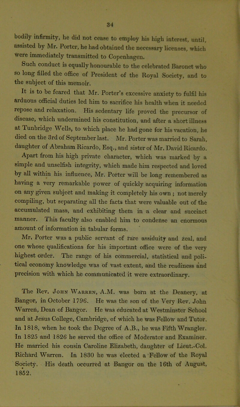 bodily infirmity, he did not cease to employ his high interest, until, assisted by Mr. Porter, he had obtained the necessary licenses, which were immediately transmitted to Copenhagen. Such conduct is equally honourable to the celebrated Baronet who so long filled the office of President of the Royal Society, and to the subject of this memoir. It is to be feared that Mr. Porter’s excessive anxiety to fulfil his arduous official duties led him to sacrifice his health when it needed repose and relaxation. His sedentary life proved the precursor of disease, which undermined his constitution, and after a short illness at Tunbridge Wells, to which place he had gone for his vacation, he died on the 3rd of September last. Mr. Porter was married to Sarah, daughter of Abraham Ricardo, Esq., and sister of Mr. David Ricardo. Apart from his high private character, which was marked by a simple and unselfish integrity, which made him respected and loved by all within his influence, Mr. Porter will be long remembered as having a very remarkable power of quickly acquiring information on any given subject and making it completely his own ; not merely compiling, but separating all the facts that were valuable out of the accumulated mass, and exhibiting them in a clear and succinct manner. This faculty also enabled him to condense an enormous amount of information in tabular forms. Mr. Porter was a public servant of rare assiduity and zeal, and one whose qualifications for his important office were of the very highest order. The range of his commercial, statistical and poli- tical economy knowledge was of vast extent, and the readiness and precision with which he communicated it were extraordinary. The Rev. John Warren, A.M. was born at the Deanery, at Bangor, in October 1796. He was the son of the Very Rev. John Warren, Dean of Bangor. He was educated at Westminster School and at Jesus College, Cambridge, of which he was Fellow and Tutor. In 1818, when he took the Degree of A.B., he was Fifth Wrangler. In 1825 and 1826 he served the office of Moderator and Examiner. He married his cousin Caroline Elizabeth, daughter of Lieut.-Col. Richard Warren. In 1830 he was elected a Fellow of the Royal Society. His death occurred at Bangor on the 16th of August, 1852.