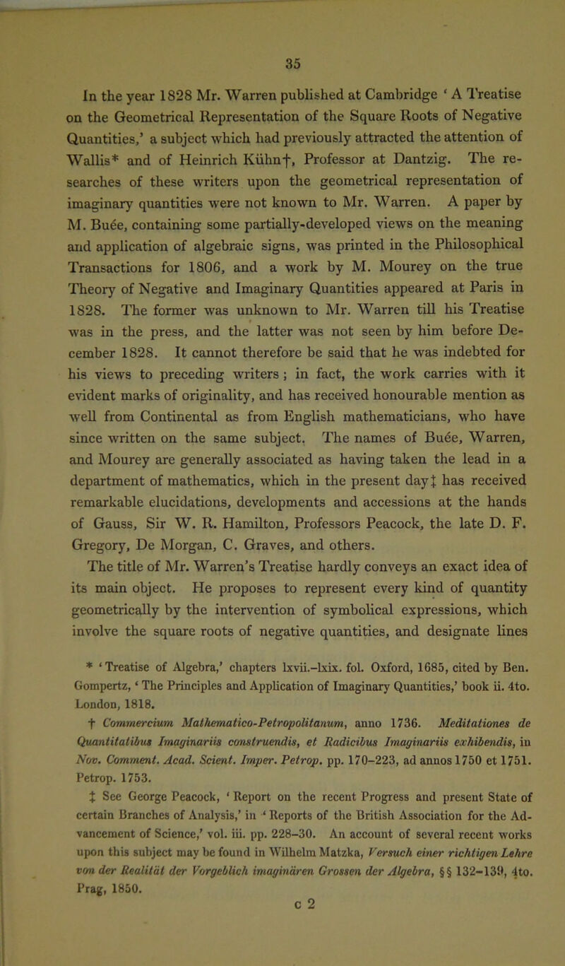 In the year 1828 Mr. Warren published at Cambridge ‘ A Treatise on the Geometrical Representation of the Square Roots of Negative Quantities,’ a subject which had previously attracted the attention of Wallis* and of Heinrich Kuhnf, Professor at Dantzig. The re- searches of these writers upon the geometrical representation of imaginary quantities were not known to Mr. Warren. A paper by M. Buee, containing some partially-developed views on the meaning and application of algebraic signs, was printed in the Philosophical Transactions for 1806, and a work by M. Mourey on the true Theory of Negative and Imaginary Quantities appeared at Paris in 1828. The former was unknown to Mr. Warren till his Treatise was in the press, and the latter was not seen by him before De- cember 1828. It cannot therefore be said that he was indebted for his views to preceding writers ; in fact, the work carries with it evident marks of originality, and has received honourable mention as well from Continental as from English mathematicians, who have since written on the same subject. The names of Buee, Warren, and Mourey are generally associated as having taken the lead in a department of mathematics, which in the present day! has received remarkable elucidations, developments and accessions at the hands of Gauss, Sir W. R. Hamilton, Professors Peacock, the late D. F. Gregory, De Morgan, C. Graves, and others. The title of Mr. Warren’s Treatise hardly conveys an exact idea of its main object. He proposes to represent every kind of quantity geometrically by the intervention of symbolical expressions, which involve the square roots of negative quantities, and designate lines * ‘Treatise of Algebra,’ chapters lxvii.-lxix. fol. Oxford, 1685, cited by Ben. Gompertz, ‘ The Principles and Application of Imaginary Quantities,’ book ii. 4to. London, 1818. f Commercium Mathematico-Petropolitanum, anno 1736. Meditationes de Quantitalibut Imaginariis construendis, et Radicibus Imaginariis exhibendis, in Nov. Comment. Acad. Scient. Imper. Petr op. pp. 170-223, ad annos 1750 et 1751. Petrop. 1753. % See George Peacock, ‘ Report on the recent Progress and present State of certain Branches of Analysis,’ in 4 Reports of the British Association for the Ad- vancement of Science,’ vol. iii. pp. 228-30. An account of several recent works upon this subject may be found in Wilhelm Matzka, Versuch einer richtigen Lehre von der Realitdt der Vorgeblich imaginaren Grossen der Algebra, §§ 132-130, 4to. Prag, 1850. c 2