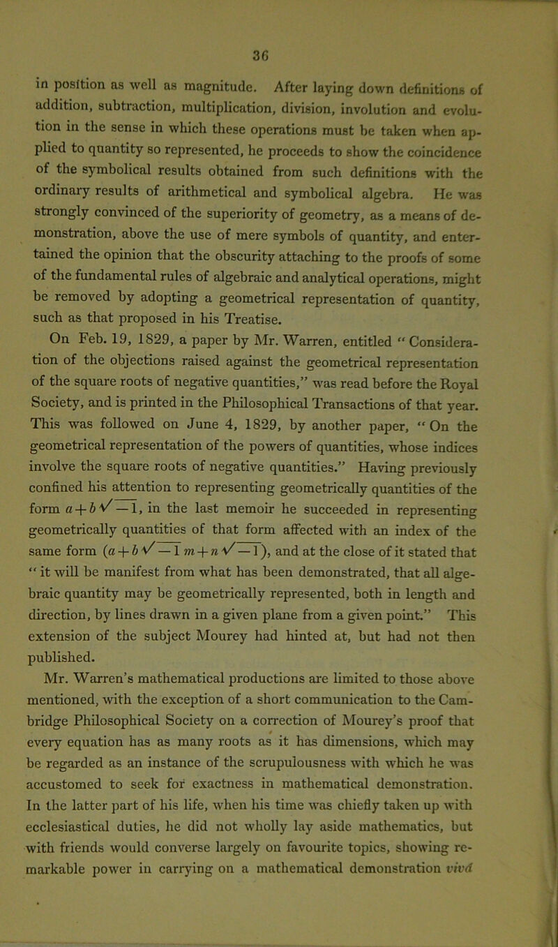 in position as well as magnitude. After laying down definitions of addition, subtraction, multiplication, division, involution and evolu- tion in the sense in which these operations must be taken when ap- plied to quantity so represented, he proceeds to show the coincidence of the symbolical results obtained from such definitions with the ordinary results of arithmetical and symbolical algebra. He was strongly convinced of the superiority of geometry, as a means of de- monstration, above the use of mere symbols of quantity, and enter- tained the opinion that the obscurity attaching to the proofs of some of the fundamental rules of algebraic and analytical operations, might be removed by adopting a geometrical representation of quantity, such as that proposed in his Treatise. On Feb. 19, 1829, a paper by Mr. Warren, entitled “ Considera- tion of the objections raised against the geometrical representation of the square roots of negative quantities,” was read before the Royal Society, and is printed in the Philosophical Transactions of that year. This was followed on June 4, 1829, by another paper, “On the geometrical representation of the powers of quantities, whose indices involve the square roots of negative quantities.” Having previously confined his attention to representing geometrically quantities of the form a + b*/ — 1, in the last memoir he succeeded in representing geometrically quantities of that form affected with an index of the same form (a + bv — \ m + nV — 1), and at the close of it stated that “ it will be manifest from what has been demonstrated, that all alge- braic quantity may be geometrically represented, both in length and direction, by lines drawn in a given plane from a given point.” This extension of the subject Mourey had hinted at, but had not then published. Mr. Warren’s mathematical productions are limited to those above mentioned, with the exception of a short communication to the Cam- bridge Philosophical Society on a correction of Mourey’s proof that every equation has as many roots as it has dimensions, which may be regarded as an instance of the scrupulousness with which he was accustomed to seek for exactness in mathematical demonstration. In the latter part of his life, when his time was chiefly taken up with ecclesiastical duties, he did not wholly lay aside mathematics, but with friends would converse largely on favourite topics, showing re- markable power in carrying on a mathematical demonstration vivd