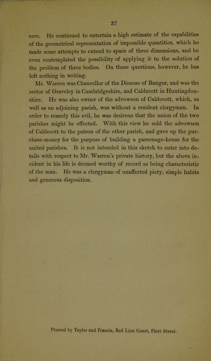 voce. He continued to entertain a high estimate of the capabilities of the geometrical representation of impossible quantities, which he made some attempts to extend to space of three dimensions, and he even contemplated the possibility of applying it to the solution of the problem of three bodies. On these questions, however, he has left nothing in writing. Mr. Warren was Chancellor of the Diocese of Bangor, and was the rector of Graveley in Cambridgeshire, and Caldecott in Huntingdon- shire. He was also owner of the advowson of Caldecott, which, as well as an adjoining parish, was without a resident clergyman. In order to remedy this evil, he was desirous that the union of the two parishes might be effected. With this view he sold the advowson of Caldecott to the patron of the other parish, and gave up the pur- chase-money for the purpose of building a parsonage-house for the united parishes. It is not intended in this sketch to enter into de- tails with respect to Mr. Warren’s private history, but the above in- cident in his life is deemed worthy of record as being characteristic of the man. He was a clergyman of unaffected piety, simple habits and generous disposition. Printed by Taylor and Francis, Red Lion Court, Fleet Street.