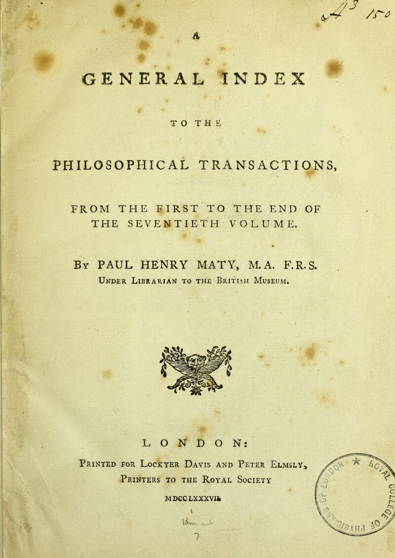 A m '3 ^ I GENERAL INDEX TO THE PHILOSOPHICAL TRANSACTIONS, FROM THE FIRST TO THE END OF THE SEVENTIETH VOLUME. By PAUL HENRY MATY, M, A. F.R.S. Under Librarian to the British Museum.