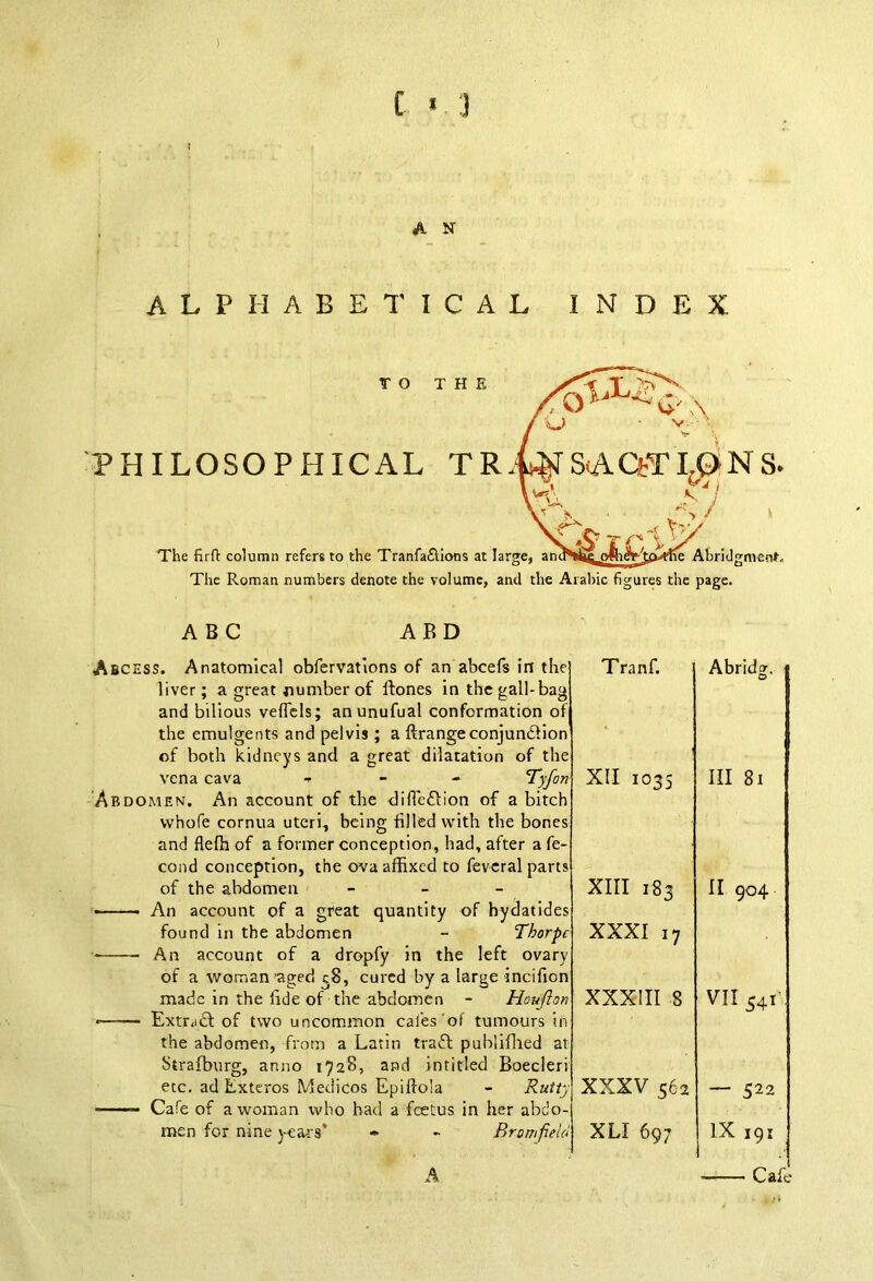 £ « J A N ALPHABETICAL INDEX TO THE Q IX- u PHILOSOPHICAL S(ACfrTL(SNS. X tj ll; The firft column refers to the Tranfa£lions at large, ancNfie ofh&dtol-flie Abridgment. The Roman numbers denote the volume, and the Arabic figures the page. ABC ABD Abcess. of both kidneys and a great dilatation o vena cava - - - Tyfoi Abdomen. An account of the diffe&ion of a of the abdomen - An account of a great quantity of hyda found in the abdomen - Thorpi An account of a dropfy in the left < made in the lide of the abdomen - Houfto Strafburg, anno 1728, and intitled Boeder; etc. ad Exteros Medicos Epiffo'ta Cafe of a woman who had a fcetus in her abdo men for nine years’ « - Bro. Tranf. 5 f e Abridg. * XII 1035 s Ill 81 s XIII 183 c II 904 O' f XXXI 17 y i * XXXIII 8 t VII S4i y XXXV 562 — 522 4 XLI 697 IX 191 Cafe