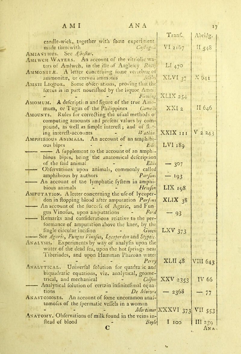 candle-wick, together with fome experiment made therewith - CajlhgCo Amian'thus. See Ajbeflus. Amlwch Waters. An account of the vitriolic wa- ters of Amlwch, in the ilJe of Angleley Putt) Ammonite. A letter concerning fome vertebrae of ammonit.'e, or cornua ammonis Miles Amkii Liquor. Some obfen ations, proving that the foetus is in part nouri.fh.ed by the liquor Amnii - Fleming Amomum. A defer!ptic n and figure of the true Amo- mum, orTugusof the Philippines Came 77 Amounts. Rules for correcting the uiual methods o' computing amounts and prefent values by com- pound, as well as fimple interefl; and of ft..t- ing intereft-accounts - IFatkin Amphibious Animals. An account of an amphibi- ous bipes - - Eil’i: A fupplement to the account of an amphi- bious bipes, being the anatomical defeription of the faid animal - Ellis Obfervations upon animals, commonly called amphibious by authors - Pardons An account of the lymphatic fyftem in amphi- bious animals - - Heiufon Amputation. A letter concerning the ufe of lycoper- don in flopping blood after amputation Par/ons • An account of the fuccefs of Agaric, and Fun- gus Vinoius, upon amputations - Ford * Remarks and confederations relative to the per- formance of amputation above the knee, by the fingle circular incifion - Gooch See Agaric, Fungus Vinofus, Ly coper don and Styptic- Analysis. Experiments by way of analyfis upon the water of the dead fea, upon the hot fprings near Tiberiades, and upon Hamman Pharoan water - perry Analytical. Univerfal folution for quadratic and biquadratic equations, viz. analytical, geome- trical, and mechanical - Col [on Analytical folution of certain infinitefimal equa- tions - - De Moivre Anastomoses. An account of fome uncommon anaf- tomofes of the fpermatic veflels in a woman - Mortimer Anatomy. Obfervations of milk found in the veins in- ftead of blood - Boyle C T ranf. VI2167 LI 470 XLVI 37 XLIX 254 XX[ 2 XXIX III LVI 189 — 3°7 — *93 LIX 198 XLIX 38  93 LXV 373 XLII 48 XXV 2353 — 2368 XXXVI 373 I 100 Abridg. II 548 X 641 II 646 V 2 243 VIII 643 IV 66 — 77 VII 553 III 239 An a -