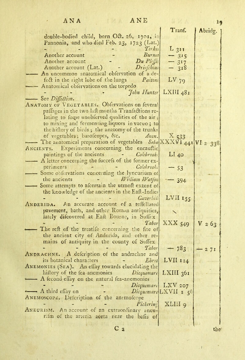 double-bodied child, born 0£L 26, 1701, in Pannonia, and who died Feb. 23, 1723 (Lat.) - - - Tot bos Another account - Burnet Another account - Du PleJJis Another account (Lat.) - Driefcbius An uncommon anatomical o’ofervation of a de- fect in the right lobe of the lungs Pattern »—— Anatomical oblervations on the torpedo - - ‘John Blunter ■ — See Dijfeffion. Anatomy of Vegetables. Obfervations on fevera! paftages in the two laft months Tranfaftions re- lating to foipe unobferved qualities of the air; to mixing and fermenting liquors in vacuo; to thehiftory of birds ; the anatomy of the trunks of vegetables ; barofeopes, &c. Anon. » The anatomical preparation of vegetables Seba Ancients. Experiments concerning the encauftic paintings of the ancients - Colebrookt A letter concerning the fuccefs of the former ex- periments - - Colebrookt Some obfervations concerning the lyncurium of the ancients - V/iUiam IVatjon - Some attempts to afeertain the utmoft extent of the knowledge of the ancients in the Eaft-Indies - - - Caver bill Anderida. An accurate account of a teiTcllatecl pavement, bath, and other Roman antiquities, lately dilcovered at Eaffc Bourne, in Suffex - - 2 abor * The reft of the trsatife concerning the fite of the ancient city of Anderida, and other re- mains of antiquity in the county of Sufiex - Tabor Andraceine. A defeription of the andrachne and its botanical charaiiers - Ebrn Anemonies (Sea). An eflay towards elucidating th hillory of the lea-anemonies Dicquemare s A fecond effay on the natural fea-anemonies - - - Dicquemari <•' A third effay on - Dicquemare Anemoscope. Defeription of the anemofeope - - Pickerim m C> Aneurism. An account of an extraordinary aneu- rifm of the aneria aorta near the bafts of C 2 Tranf. L 311 — 3J5 — 317 — 318 LV 7q LXIII 481 x 333 XXXVI 44, LI 40 — 53 — 394 LV II 155 \ XXX 549 — 783 LVII 114 LXIII 361 LXV 207 LXVII 1 56 XLIil 9 Abridg, O VI2 338 V 2 63 2 71 the'