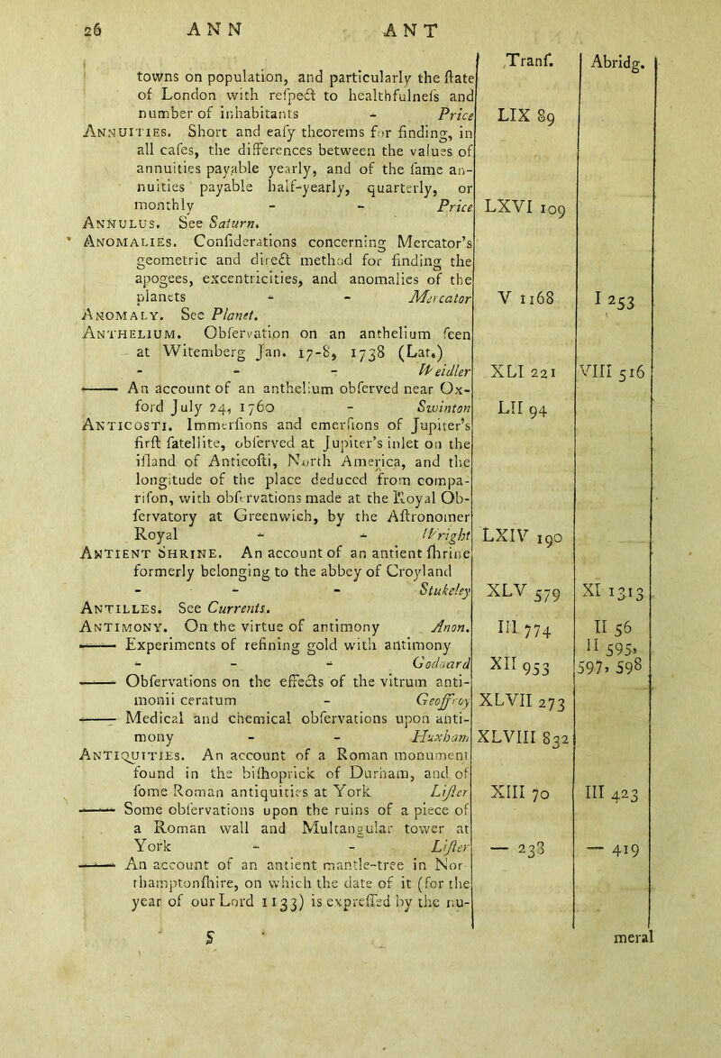 of London with refpecf to healthfulnefs number of inhabitants - 1 Annuities. Short and eafy theorems f;>r findin£ nuities payable half-yearly, quarterly, monthly Annulus. See Saturn. Anomalies. Confiderations Mercator’ treometric and direct method eccentricities, and apogees, planets Anomaly. See Planet. Anthelium. Obfervation on an anthelium feen at Witemberg Jan. 17-8, 1738 (Lar.) - PP eidie) An account of an anthelium obferved near Ox- ford July 24, 1760 - Swintoi :osti. Immtrfions and emerfions of Jupiter’: firft fatellite, obferved at Jupiter’s inlet on tin ifland of Anticofti, North America, and the longitude of the place deduced from coinpa Royal - - IP rig Antient Shrine. An account of an antient flirii formerly belonging to the abbey of Croyland - - Stuka Antilles. See Currents. Antimony. On the virtue of antimony Ano Experiments of refining gold with antimony monii ceratum - Geojfrrj\ — Medical and chemical obfervations upon anti- mony - - H'uxban Antiquities. An account of a Roman monument found in the bifhopricic of Durham, and of fome Roman antiquities at York Lifter -—Some obfervations upon the ruins of a piece of a Roman wall and Multangular- tower at York - - Lifts) —■—- An account of an antient mantle-tree in Nor rhamptonfhire, on which the date of it (for the year of our Lord 1133) is expreffsd by the r.u- Tranf. e d Abridg. * LIX 89 a f r e LXVI 109 s r V 1168 I 1 253 ' XLI22I VIII 516 7 LIT 94 t LXIV i9o ’ XLV 379 xi 1313 III 774 II 56 ' XII953 XLVII 273 XLVIII 832 11 595» 597’ 598 XIII 70 III 423 ■ — 238 — 419 mera