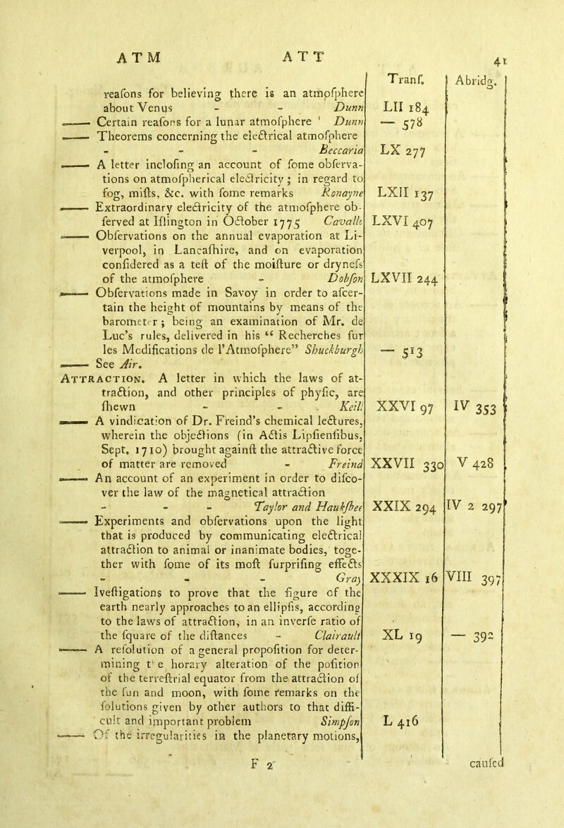 reafons for believing there is an atmpfphere about Venus - - Dunn Certain reafons for a lunar atmofphere ' Dunn —— Theorems concerning the eleCtrical atmofphere - Bcccaria ——- A letter inclofing an account of fome obferva- tions on atmofpherical eleCIricity ; in regard to fog, mills, &c. with fome remarks Ronayne - Extraordinary electricity of the atmofphere ob ferved at Iflington in October 1775 Cavalh =— Obfervations on the annual evaporation at Li verpool, in Lancafhire, and on evaporation conlidered as a teft of the moillure or drynefs of the atmofphere - Dobfon Obfervations made in Savoy in order to afcer tain the height of mountains by means of the barometer ; being an examination of Mr. de Luc’s rules, delivered in his “ Recherches fur les Modifications de rAtmofphere” Sbuckburgh —-— See Air. Attraction. A letter in which the laws of at- traction, and other principles of phyfic, are fhewn - - Keill ■11, A vindication of Dr. Freind’s chemical leCtures wherein the objections (in AClis Lipfienlibus, Sept. 1710) brought again!! the attractive force of matter are removed - Freind —— An account of an experiment in order to difeo- ver the law of the magnetical attraction - Fay!or and Hauk/bee ■ ■» Experiments and obfervations upon the light that is produced by communicating eleCtrh attraction to animal or inanimate bodies, tog ther with fome of its molt furprifing effeCts - - Gra') — Iveftigations to prove that the figure of the earth nearly approaches to an ellipfis, according to the laws of attraction, in an inverfe ratio of the fquare of the diftances - Clairault ——• A resolution of a general propofition for deter- mining t‘e horary alteration of the polition of the terreftrial equator from the attraction of the fun and moon, with fome remarks on the folutions given by other authors to that diffi- cult and important problem Simpfon - Ch the irregularities in the planetary motions, 4t Tranf, Abridg. LII 184 “ 57S LX 277 i LXII 137 LXVI 407 LXVII 244 “ 5*3 XXVI 97 W 353 j XXVII 330 V 428 XXIX 294 IV 2 297^ XXXIX 16 VIII 397 XL 19 — 39 L 416 ca tiled