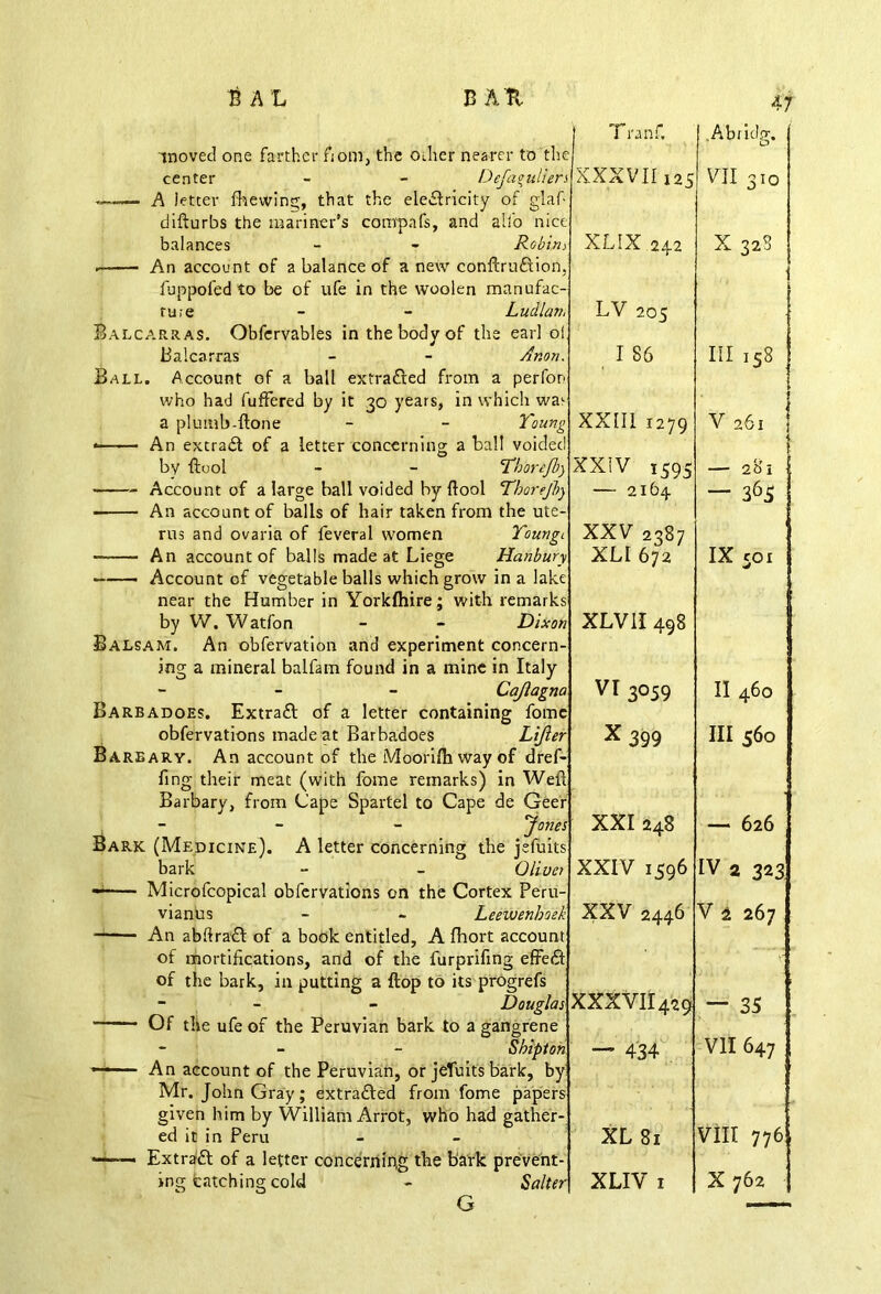 41 center balances Defag Robir, rn.e - - Li Balcarras. Obfervables in the body of the e; Balcarras Ball. Account of a ball extradled from a p who had fuffered by it 30 years, in which wa> a plumb-ftone - - X « An extract of a letter concerning a ball v by {tool - - T'j rus and ovaria of feveral women An account of balls made at Liege near the Humber in Yorkfhire; with ren by W. Watfon - - J Balsam. An obfervation and experiment con iog a mineral balfam found in a mine in Italy Caj Barbadoes. Extraft of a letter containing obfervations made at Barbadoes 1 Barbary. An account of the Moorifh way of Bark (Medicine). A letter concerning the j bark - C Microfcopical obfervations on the Cortex Peru- vianus - - Leewe of the bark, in putting a flop to its progrefs - - - Dougl Of the ufe of the Peruvian bark to a gangrene ed it in Peru Extra'ft of a letter concerning the bark prevent- ing batching cold - 1 J Tranf, el Abridg. a XXXVII125 e VII 310 j XLSX 242 5 X 328 h LV 205 j . . I 86 Ill 158 1 1 g XXIII 1279 I V 261 { \ J ) XXIV 1595 I — 281 ) — 2164 — 365 < XXV 2387 v XLI 672 e s IX coi » XLVII498 « VI3059 c II460 r X 399 1 r III 560 s XXI 248 S — 626 XXIV 1596 IV 2 323 k XXV 2446 t 1 V 2 267 s XXXVII429 — 35 * — 434 r s VII 647 XL 81 VIII 776 r XLIV I X 762