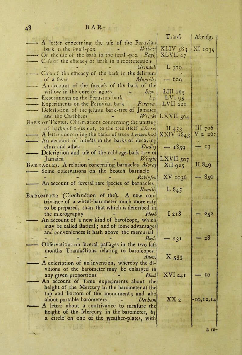 A letter concerning the ufe of the Peruvian hark in the finall-pox - Wilnm —— Of the ufe or the bark in the fmall-pox Baylj Cafe of the efficacy of bark in a mortification - Grindtih Ca e of the efficacy of the bark in the delirium of a fever - MunckUy An account of the fuecefs of the bark of the willow in the cure of agues - Stont Experiments on the Peruvian bark Let Experiments on the Peruvian bark Perciva- - ■ Defcription of the jefuits bark-tree of Jamaica and the Caribbees - Wright Bark of Trees. OMer\ations concerning the uniting of barks of trees cut, to the tree ltfeif Merret . A letter concerning the barks of trees Leewenhoek . An account of inle&s in the barks of decaving elms and allies - - Dudley . Defcription and ufe of the cabbage-bark tree oi Jamaica - - Wright Barnacles. A relation concerning barnacles Moray . Some obfervations on the Scotch barnacle - Robinjon . An account of feveral rare fpecies of barnacles - - - Romilly Barometer (Conftruftion of the). A new con- trivance of a wheel-barometer much more eafy to be prepared, than that which is deferibed in the micrography - Hook -——-- An account of a new kind of barofeope, which may be called ftatical; and of fome advantages and conveniences it hath above the mercurial - Boyle ■ Obfervations on feveral paflages in the two laft months Tranfaftions relating to barofeopes - Anon. ■■ A defcription of an invention, whereby the di- vifions of the barometer may be enlarged in any given proportions - Hook *—— An account of fome experiments about the height of the Mercury in the barometer at the top and bottom of the monument; and alio about portable barometers - Derham A letter about a contrivance to meafure the height of the Mercury in the barometer, by a circle on one of the weather-plates, with Tvanfr XUY 583 XLVII 27 L 379 — 609 LIII 195 LV1 95 LVII 221 LXVII 504 453 XXIV 1S43 — 1859 LXVII 507 XII 925 XV 1036 L 845 I 218 — 231 X533 XVI 241 XX 2 Abrntg. XI 1035 III 706 V 2 26; — 13 II 849 — 850 — 252 — 28 — 10 -10,12,14 V a re-