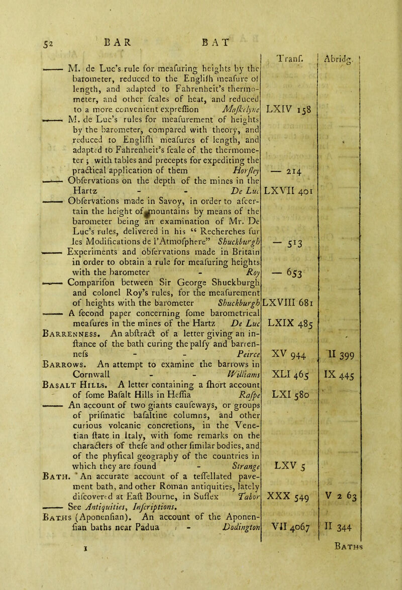 M. de Luc’s rule for meafuring heights by the barometer, reduced to the Englilh meafure of length, and adapted to Fahrenheit’s thermo- meter, and other fcales of heat, and reduced to a more convenient expreffion Majkelyne —i M. de Luc’s rules for meafurement of heights by the barometer, compared with theory, and reduced to Englifh meafures of length, and adapted to Fahrenheit’s fcale of the thermome- ter ; with tables and precepts for expediting the practical application of them Horjley —— Obfervations on the depth of the mines in the Hartz - - De Liu —— Obfervations made in Savoy, in order to afeer- tain the height of^mountains by means of the barometer being an examination of Mr. De Luc’s rules, delivered in his “ Recherches fur les Modifications de l’Atmofphere” Shuckburgh - Experiments and obfervations made in Britain in order to obtain a rule for meafuring heights with the barometer - Roy » -■ — Comparifon between Sir George Shuckburgh and colonel Roy’s rules, for the meafurement of heights with the barometer Shuckburgh A fecond paper concerning fome barometrical meafures in the mines of the Hartz De Luc Barrenness. An abftradt of a letter giving an in- ftance of the bath curing the palfy and barren- nefs - - Peirce Barrows. An attempt to examine the barrows in Cornwall - - Williams Basalt Hills. A letter containing a fhort account of fome Bafalt Hills in Heffia Rafpe An account of two giants caufeways, or groups of prifinatic bafaltine columns, and other curious volcanic concretions, in the Vene- tian ftate in Italy, with fome remarks on the characters of thefe and other fimilar bodies, and of the phyfical geography of the countries in which they are found - Strange Bath. An accurate account of a teffellated pave- ment bath, and other Roman antiquities, lately dilcovercd at Eaft Bourne, in Suflex Tabor - See Antiquities, Inscriptions. Baths (Aponenlian). An account of the Aponen- fian baths near Padua i - Dodington T ranf. LXIV 158 — 214 LXVII 401 — 5*3 — 653 LXVIII 681 LXIX 485 XV 944 XLI 465 LXI 580 LXV5 XXX 549 VII 4067 Abridg. | II 399 IX 445 V 2 63 II 344 x Baths
