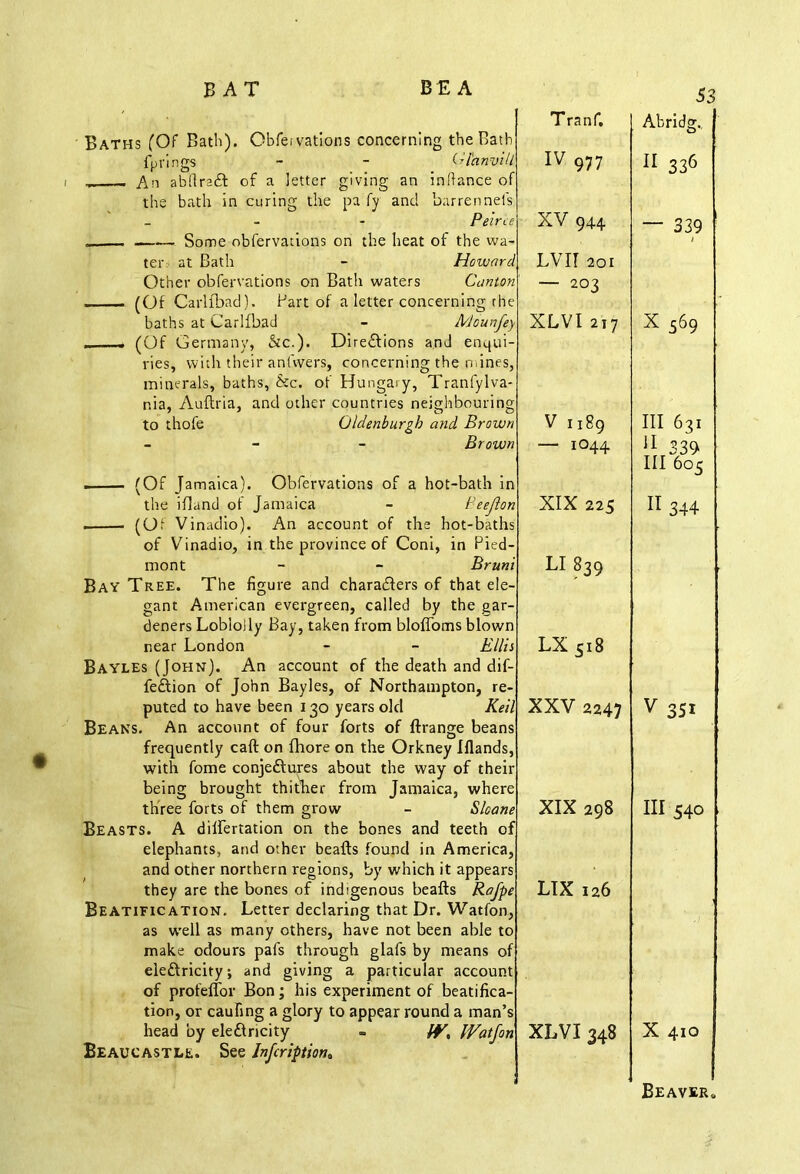 Baths (Of Bath). Obfe.vations concerning the Bath fp rings - - Gl'anvill An abftrad of a letter giving an inftance of the bath in curing the pa fy and barrennefs _ Peirce Some obfervations on the heat of the wa- ter at Bath - Howara Other obfervations on Bath waters Canton (Of Carlfbad). Part of a letter concerning the baths at CarlfbacJ - Mounfe —— (Of Germany, &c.). Directions and enqui vies, with their an livers, concerning the mines, minerals, baths, &c. of Hungary, Tranfylva- nia, Auftria, and other countries neighbouring to thofe Oldenburgb and Brown - Brown (Of Jamaica). Obfervations of a hot-bath in the ifland of Jamaica - Peeft< . (Of Vinadio). An account of the hot-baths of Vinadio, in the province of Coni, in Pied mont - - Brun Bay Tree. The figure and characters of that ele gant American evergreen, called by the gar- deners Loblolly Bay, taken from bloffoms blown near London - - Ellis Bayles (John). An account of the death and dif- fedion of John Bayles, of Northampton, re- puted to have been 130 years old Keil Beans. An account of four forts of ftrange beans frequently caft on fhore on the Orkney Ifiands, with fome conjedures about the way of their being brought thither from Jamaica, where three forts of them grow - S, Beasts. A dilfertation on the bones and teetl elephants, and other beafts found in America, and other northern regions, by which it appears they are the bones of indigenous beafts Rafpe Beatification. Letter declaring that Dr. Watfon, as well as many others, have not been able to make odours pafs through glafs by means of eledricity; and giving a particular account of profeffor Bon; his experiment of beatifica- tion, or caufing a glory to appear round a man’s head by eledricity - fV, IVat Jon Beaucastle. See Infcriptiona Tranf. 53 Abridg. IV 977 11 336 XV 944. — 339 1 LVir 201 — 203 XLVI 217 X 569 V 1189 — 1044 III 631 II 339 III 605 XIX 225 11 344 LI 839 LX 518 XXV 2247 v 351 XIX 298 III 540 LIX 126 XLVI 348 X 410 Beaver*