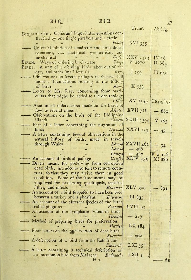 Biquadratic. Cubic and biquadratic equations con- ftrudled by one {ingle parabola and a circle - - Halley ——» Univerfal folution of quadratic and biquadratic equations, viz. analytical, geometrical, and mechanical - - Caftan Birch, Ways of ordering birch-water Tongc Birds, A way of prefeiving birds taken out of the egg, and other final! foetus’s Boy ft *> — Obfervations on feveral palfages in the two 1 aft months Tranfadtions relating to the hiftory of birds - - Anon. ——- Letter to Mr. Ray, concerning fome parti- culars that might be added to the ornithology - - Lifter -—■— Anatomical obfervations made on the heads of fowl at feveral times - Maulers ——— Obfervations on the birds of the Philippine i Hands - - Came lli —— Part of a letter concerning; the migration of birds - - Derham -—— A letter containing feveral obfervations in the natural hiftory of birds, made in travels - Lhwyd Lhwyd Lbivyd ■ An account of birds of paflage Catefby Divers means for preferving from corruption dead birds, intended to be fentto remote coun tries, fo that they may arrive there in gooc condition. Some of the fame means may be employed for preferving quadrupeds, reptiles, fifties, and infecls - Reaumur An account of a bird fuppofed to have been bred between a turkey and a pheafant Edwards An account of the different fpecies of the birds called pinguins - Pennant An account of the lymphatic fyftem in birds - Hewfon Method of preparing birds for prefervation - - Davies Four letters on the pgpfervation of dead birds - - - Kuchahn A defcription of a bird from the Eaft Indies - - Edwards A letter containing a technical defcription of an uncommon bird from Malacca Badenach Hz through Wales 57 Trap/. Abridg, XVI 335 XXV 2353 V 2070 XV 66 II 684 1 199 III 650 x 533 XV 1,59 11849,853 XVII 711 — 860 XXIII 1394 V 183 XXVI 123 ~ 33 XXVII 462 — 466 XLl46435 “ 34 V 2 x 18 XI 886 XLV 309 — 891 LI 833 LVIII 91 — 217 LX 184 ; — 302 LXI 55 LXII 1 ; «. — ■ An