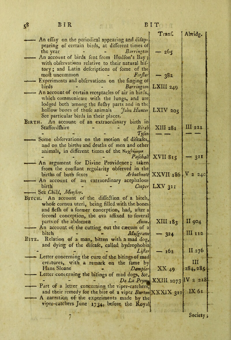 ——— An effay on the periodical appearing and disap- pearing of certain birds, at different times of the year - - Barrington - An account of birds fent from Hudfon’s Bay j with obfervations relative to their natural hif- tory; and Latin defcriptions of fome of the mod uncommon - Forjler ——— Experiments and obfervations on the finging of birds - - Barrington An account of certain receptacles of air in birds, which communicate with the lungs, and are lodged both among the flefhy parts and in the hollow bones of thofe animals 'John Hunter See particular birds in their places. Birth. An account of an extraordinary birth in Staffordfhire - - Birch Tranf. — 265 — 382 LXIII 249 LXIV 203 XIII 281 - Tyfon -- ■. Some obfervations on the motion of difeafes, and on the births and deaths of men and other animals, in different times of the Nvx^tpo> - - - Pafchall An argument for Divine Providence; taken from the conflant regularity obferved in the births of both fexes - Arbuthnott — An account of an extraordinary acephalous birth - - Cooper — See Child, Monjier. Bitch. An account of the diffedlron of a bitch, whole cornua uteri, being filled with the bones and flefh of a former conception, had, after a fecond conception, the ova affixed to feveral parts of the abdomen Anon. An account of the cutting out the caecum of bitch Bite. Relation of a man,, bitten Mufgrave with a mad dog, and dying of the difeafe, called hydrophobia Lifier — 162 Letter concerning the cure of the bitingsof mad creatures, with a remark on the fame by Hans Sloane - Dampier XX 49 Letter concerning the bitings of mad dogs, &c. - De La PryvM XXIII 1073 Part of a letter concerning the viper-catchers, and their remedy for the bite of a viper Rsr/wXXXJX 312 A narration of the experiments made by the viper-catchers June 1734} before the Royal XVII 815 XXVII 186 LXV 311 XIII 183 3H Abridg. III 221 — 311 V 2 24c' . II 904 hi 112 11276 hi 284,285 IV 2 218: IX 61 . 7 Society ;