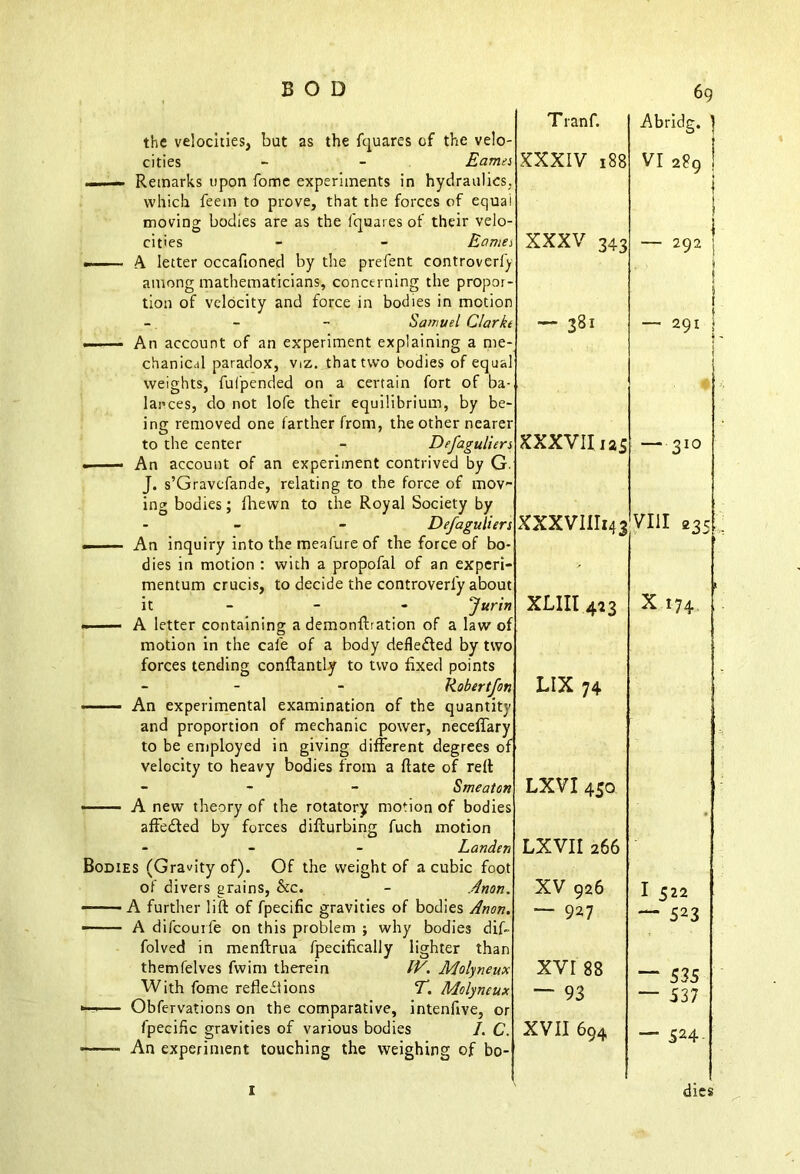 the velocities, but as the fquares of the velo- T ranf. Abridg. 1 i cities - - Eames — Remarks upon fome experiments in hydraulics, which feem to prove, that the forces of equal moving bodies are as the fquares of their velo- XXXIV 188 VI 289 ! I 1 I cities - - Eames m 1. A letter occafioned by the prefent controverfy among mathematicians, concerning the propor- tion of velocity and force in bodies in motion XXXV 343 — 292 ; 1 j - - - Samuel Clarkt —— An account of an experiment explaining a me- chanical paradox, viz. that two bodies of equal weights, fufpended on a certain fort of ba- lances, do not lofe their equilibrium, by be- ing removed one farther from, the other nearer ~ 381 — 291 * 1 to the center - Defaguliers —— An account of an experiment contrived by G. J. s’Gravcfande, relating to the force of mov- ing bodies; fhewn to the Royal Society by XXXVII 12s — 310 Defaguliers .1 ■ ■ An inquiry into the meafure of the force of bo- XXXVIIII43 VIII 235 dies in motion : with a propofal of an experi- mentum crucis, to decide the controverl'y about XLIIl 433 X 174 it - - - fur in —— A letter containing a demonftration of a law of motion in the cafe of a body defledfed by two forces tending conftantly to two fixed points - - Robert fan An experimental examination of the quantity and proportion of mechanic power, neceflary to be employed in giving different degrees of velocity to heavy bodies from a Rate of reft LIX 74 - S me at on LXVI 450 —— A new theory of the rotatory motion of bodies aflfedted by forces difturbing fuch motion • Landen Bodies (Gravity of). Of the weight of a cubic foot LXVII 266 of divers grains, See. - Anon. XV 926 I 522 — A further lift of fpecific gravities of bodies Anon. A difcouile on this problem ; why bodies dif- folved in menftrua fpecifically lighter than — 927 — 523 themfelves fwim therein IV. Molyneux XVI 88 — With fome reflections T. Molyneux *—— Obfervations on the comparative, intenfive, or “ 93 J « J — 537 fpecific gravities of various bodies /. C. —- An experiment touching the weighing of bo- XVII 694 — 524. 1 dies