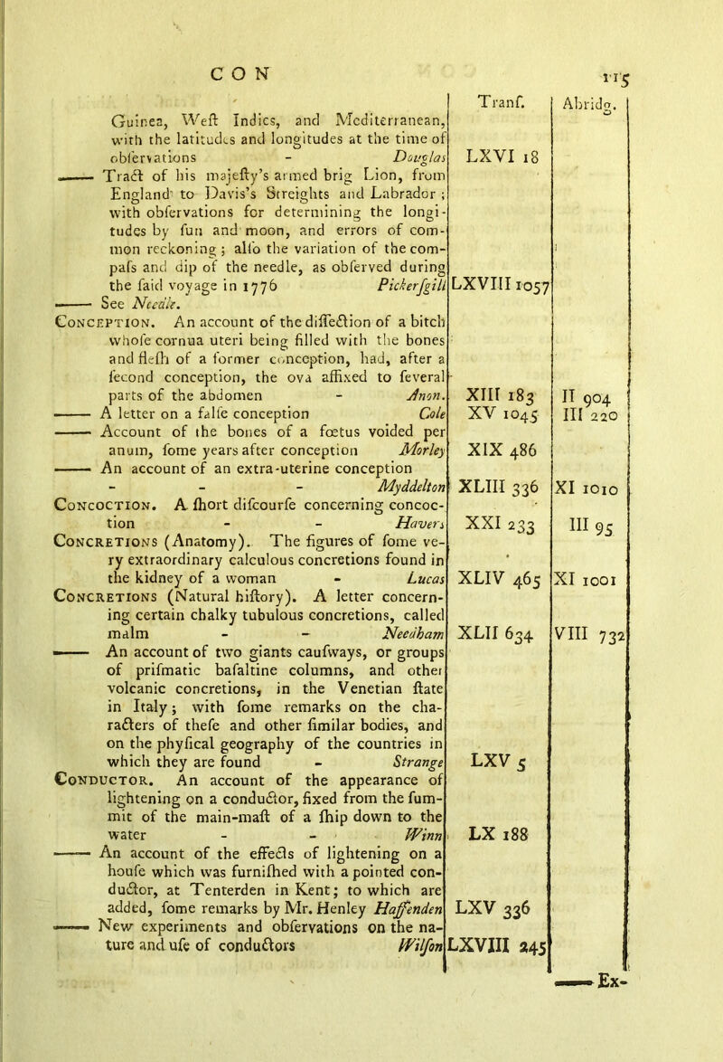 Guinea, Weft Indies, and Mediterranean, with the latitudes and longitudes at the ti oblervations - D rr5 England' to Davis’s Streights and Labrador tudes by fun and moon, and errors the faid voyage in 1776 Pickerfgi See Needle. Conception. An account of the diffeftion of a bite whole cornua uteri being filled with the bone and flelh of a former conception, had, after i’econd conception, the ova affixed to fever; parts of the abdomen - Jnot, ■ A letter on a falfe conception Co, Account of the bones of a foetus voided pe anum, fome years after conception Morlt —— An account of an extra-uterine conception Concoction. A ffiort difeourfe tion Concretions (Anatomy). Haver The figures of fome ve- the kidney of a woman Concretions (Natural hiftory). ing certain chalky tubulous malm A of prifmatic bafaltine columns, and volcanic concretions, in the Venetian in Italy; with fome remarks on the rafters of thefe and other fimilar bodies, which they are found - Stra. Conductor. An account of the appearance water du£tor, at Tenterden in Kent; to which added, fome remarks by Mr. Henley Hajfei New experiments and obferyations on the ture and ufe of conductors W Tranf. 5 f u LXVI 18 n Abrida. O U LXVIII1057 1 h s : a d- . XIII 183 le XV 1045 r y XIX 486 IT 904 | III 220 | n XLIII 336 XI 1010 * XXI 233 III 95 n j XLIV 465 XI 1001 cl n XLII634 s t e VIII 732 i i * LXV 5 f r LX 188 1 i LXV 336 * LXVIII *45 >