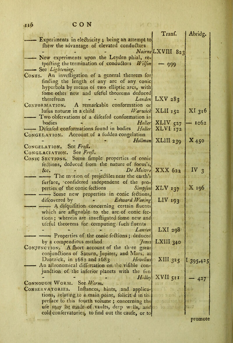 Tranf. ~~—- Experiments in electricity ; being an attempt to fhevv the advantage of elevated conductors - Na'trne New experiments upon the Leyden phial, re- Ipe&ing the termination of condudtors Wilfon See Lightening. Cones. An inveftigation of a general theorem for finding the length of any arc of any conic hyperbola by means oi two elliptic arcs, with 1'ome other new and ufeful theorems deduced therefrom - - Landen Conformation. A remarkable conformation or lulus naturae in a child Warwick « Two obfervations of a difeafed conformation in bodies - - Haller —— Difeafed conformations found in bodies Haller Congelation. Account of a fudden congelation - Hallman Congelation. See Frojl. Conglaciation. See Frojl. Conic Sections. Some Ample properties of conic feCtions, deduced from the nature of focus’s, &c. - - De Moivre LXVIII 823 — 999 LXV 283 XLII 152 XLIV 527 XLVI 172 XL1II 239 XXX 622 . The motion of projeCiiles near the earth’s furface, 'confidered independent of the pro- perties of the conic feCtions Simpfon — Some new properties in conic feCtions, difcovered by - Edward Waring — A difquifition concerning certain fluents which are aflignable to the arc of conic fec- tions ; wherein are inveftigated fome new and ufeful theorems for computing fuch fluents - - - Landen - Properties of the conic fed!ions; deduced by a compendious method Jones Conjunction.' A fhort account of the three grear conjunctions of Saturn, Jupiter, and Mars, at Dantziclc, in 1682 and 1683 Hevelius —— An allronomical differtation on the vifible con- junction of the inferior planets with the fun XLV 137 LIV 193 LXI 298 LXIII 340 XIII 325 - - - Halle) Connough Worm. See Worm. Conservatories. Inftances, hints, and applica- tions, relating to a main point, folicit d in trn> preface to this fourth volume ; concerning the; ule may b? made of vaults, deep wells, and cold confervatoriesp to find out the caufe, or to XVII 511 Abridg. XI 316 — 1062 X450 IV 3 X 196 1 395>425 — 427 promote