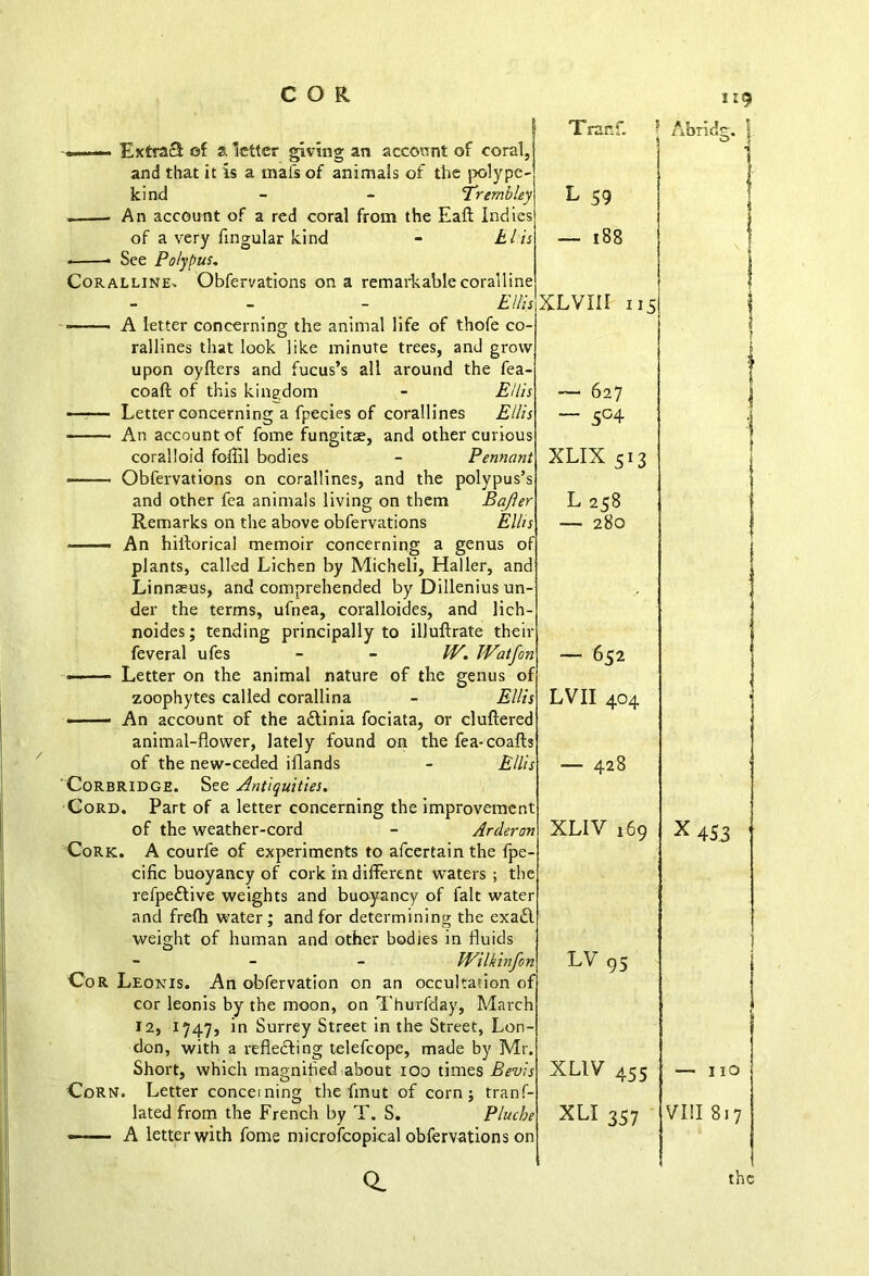 1:9 account of coral. ExtraS of a letter giving an kind . An account of a red cor of a very lingular kind * See Polypus. Coralline, Obfervations on A letter concerning the animal life of thofe co- rallines that look upon oyfters and like minute trees, and g fucus’s all around the coaft of this kingdom Letter concerning a fpecies of corallines Ellis coralloid foflil bodies - Penn> • Obfervations on corallines, and the polypu and other fea animals living on them Baj Remarks on the above obfervations E —— An hillorical memoir concerning a genus plants, called Lichen by Micheli, Haller, a Linnaeus, and comprehended by Dillenius 1 der the terms, ufnea, coralloides, and lich- noides; tending principally to illuftrate feveral ufes - - W. 11 ■ ■ ■ Letter on the animal nature of the gem zoophytes called corallina ■ An account of the a&inia fociata, or clui animal-flower, lately found on the fea-< of the new-ceded iflands Corbridge. See Antiquities. Cord. Part of a letter concerning the improve of the weather-cord - At Cork. A courfe of experiments to afeertain th< weight of human and other bodies in fluids Cor Leonis. An obfervation on an occuhau cor leonis by the moon, on Thurfday, Iv 1747, in Surrey Street in the Street, Lon- 12, Corn. Letter concerning the fmut of corn j tranf- lated from the French by T. S. j Q. Tranf. j Abridg. i O *1 y L 59 s S — 188 » rXLVIII 115 T ; s — 627 * — 5°4 s t XLIX 513 s r L 258 s — 280 f 1 r n — 652 f s LVII 404 rl J s s — 428 t n XLIV 169 e r \ X 453 ' n LV 95 f r XLIV 455 — I IO t XLI 357 n VIII 817