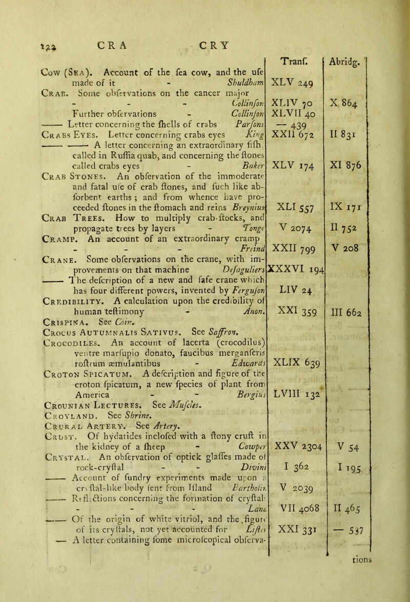 Cow (Sea). Account of the fea cow, and the ufe made of it - Sbuldham Crab. Some obfervations on the cancer major - (.yollinfon Further obfervations - Collinjon Letter concerning the fhells of crabs Parjons Crabs Eyes. Letter concerning crabs eyes King — A letter concerning an extraordinary fifh called in Ruffia quab, and concerning theftones called crabs eyes - Baker Crab Stones. An obfervation of the immoderate and fatal ui'e of crab {tones, and fuch like ab- forbent earths ; and from whence have pro- ceeded Hones in the ftomach and reins Breynius Crab Trees. How to multiply crab-itocks, and propagate trees by layers - Tonge Cramp. An account of an extraordinary cramp - Freind Crane. Some obfervations on the crane, with im- provements on that machine Dcjagulien The defcription of a new and fafe crane which has four different powers, invented by Fergujon Credibility. A calculation upon the credibility of human teftimony - Anon CrisPINA. See Coir. Crocus Autumnalis Sativus. See Saffron. Crocodiles. An account of lacerta (crocodilus) ventre marfupio donato, faucibus merganferis roftrum smulantibus - Edwards Croton Spicatum. A defcription and figure of croton fpicatum, a new fpecies of plant from America - - Bergius Crounian Lectures. SMujcies. Croyland. See Shrine. Crural Artery. See Artery. Crust. Of hydatides inclofed with a ftony cruft in the kidney of a fheep - Cowper Crystal. An obfervation of optick glaffes made of rock-cry ft al - - Divini ■ Account of fundry experiments made upon cr\ftal-hke body tent from Til and Bartholin Rtfl.dions concerning the formation of cryftal: - - Lane. . Of the origin of white vitriol, and the,figure of its cryftals, not yet accounted for Lijiei — A letter containing lbme inicrofcopical oblerva- T ranf. XLV 249 XL1V 70 XLV II 40 — 439 XXII 672 XLV 174 XLI 557 V 2074 XXII 799 XXXVI 194 LIV 24 XXI 359 XLIX 639 LV1II 132 XXV 2304 I 362 V 2039 VII 4068 XXI 331 Abridg. X, 864 II 831 XI 876 IX 171 II752 V 208 III 662 V54 1 195 II 465 — 537 tions