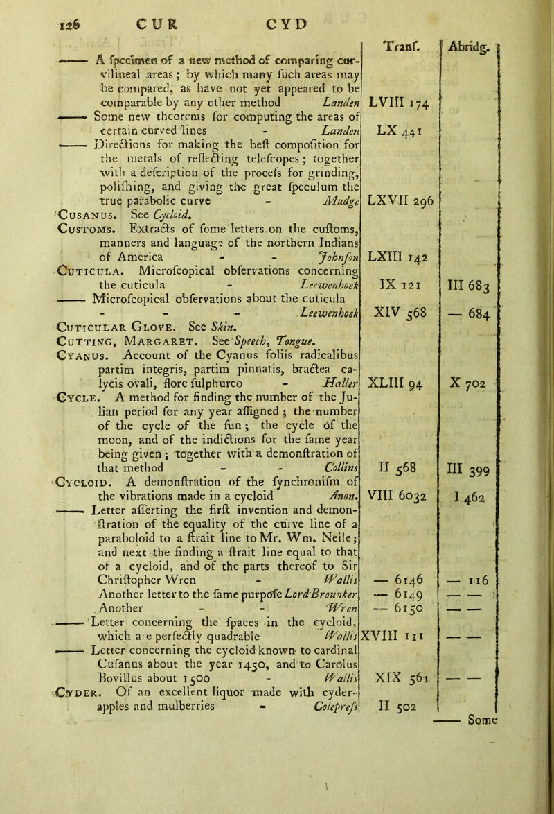 -■ — A fpcdmera of a new method of comparing cuc- vilineal areas; by which many fuch areas may be compared, as have not yet appeared to be comparable by any other method Landen - Some new theorems for computing the areas of certain curved lines - Landen ■ Directions for making the beft compofition for the metals of reflecting telefcopes; together •with a defcription of the procefs for grinding, polifhing, and giving the great fpeculum the true parabolic curve - Mudgt C us an us. See Cycloid. Customs. Extracts of fome letters, on the cuftoms, manners and language of the northern Indians of America - - Jobnfm Cuticula. Microfcopical obfervations concerning the cuticula - Leewenboek Microfcopical obfervations about the cuticula - - Leewenboek Cuticular Glove. See Skin. Cutting, Margaret. See Speech, Tongue. Cyanus. Account of the Cyanus foliis radicalibus partim integris, partim pinnatis, braftea ca lycis ovali, ftore fulphureo - Haller Cycle. A method for finding the number of the Ju- lian period for any year afligned ; the number of the cycle of the fun ; the cycle of the moon, and of the indiftions for the fame year being given ; together with a demonftration of that method - - Collins Cycloid. A demonftration of the fynchronifm of the vibrations made in a cycloid Anon. Letter afferting the firft invention and demon- ftration of the equality of the chive line of a paraboloid to a ftrait line to Mr. Wm. Neile; and next the finding a ftrait line equal to that of a cycloid, and of the parts thereof to Sir Chriftopher Wren - Wallis Another letter to the fame purpoftLordBrounker .Another - - Wren —- Letter concerning the fpaces in the cycloid, which a e perfectly quadrable Wallis • Letter concerning the cycloid known- to cardinal Cufanus about the year 1450, and to Carolus Bovillus about 1500 - Wallis Cyder. Of an excellent liquor made with cyder- apples and mulberries - Coleprefs Tranf. Lvin 174 LX 441 LXVII 296 LXIII 142 IX 121 XIV 568 XLIII 94 II 568 VIII 6032 — 6146 — 6149 — 6150 XVIII III XIX 561 II 502 Abrldg. Ill 683 — 684 X 702 III 399 I 462 — ii 6 Some