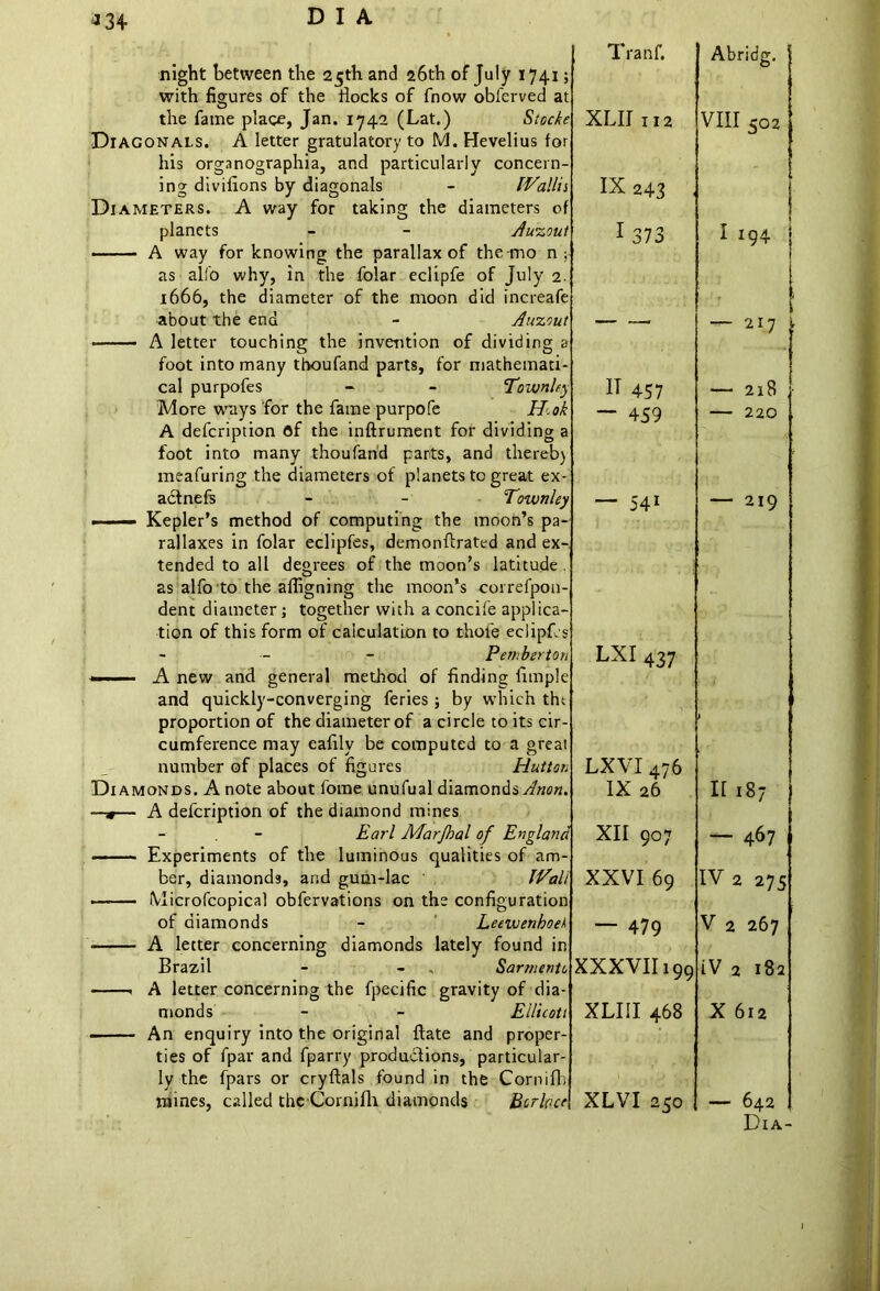 *34 night between the 25th and 26th of July 1741; with figures of the flocks of fnow obferved at the fame place, Jan. 1742 (Lat.) Stocke Diagonals. A letter gratulatory to M. Hevelius for his organographia, and particularly concern- ing divifions by diagonals - IVallii Diameters. A way for taking the diameters of planets - - Awzoui A way forknowing the parallax of the mo n; as alfo why, in the folar eclipfe of July 2. 1666, the diameter of the moon did increafe about the end - Auzout A letter touching the invention of dividing a foot into many thoufand parts, for mathemati- cal purpofes - - Townley More ways for the fame purpofe H.ok A defcription ©f the inftrument for dividing a foot into many thoufand parts, and thereb) meafuring the diameters of planets to great ex- act nefs - - Townley —— Kepler’s method of computing the moon’s pa- rallaxes in folar eclipfes, demonftrated and ex- tended to all degrees of the moon’s latitude . as alfo to the afligning the moon’s correfpon- dent diameter; together with a concife applica- tion of this form of calculation to thole eclipfis - Pemberton - . 1 A new and general method of finding Ample and quickly-converging feries ; by which tht proportion of the diameter of a circle to its cir- cumference may eafily be computed to a great number of places of figures Hutton Diamonds. A note about fome unufual diamonds Anon. —*— A defcription of the diamond mines Earl Marjhal of England Experiments of the luminous qualities of am- ber, diamonds, and gum-lac iVall Microfcopical obfervations on the configuration of diamonds - Leewenhoek A letter concerning diamonds lately found in Brazil - - , Sarmento A letter concerning the fpecific gravity of dia- monds - - Eilicott An enquiry into the original ftate and proper- ties of fpar and fparry productions, particular- ly the fpars or cryftals found in the Cornifh mines, called the Cornifh diamonds Berber Tranf. XLII 112 IX243 ■ 1 373 IT 457 — 459 — 541 LXI 437 LXVI 476 IX 26 XII 907 XXVI 69 — 479 XXXVII199 XLIII 468 1 .* A XLVI 250 Abridg. VIII 502 I I94 — 217 r — 2x8 220 219 II 187 — 467 IV 2 275 V 2 267 iV 2 182 X 612 — 642 Dia-